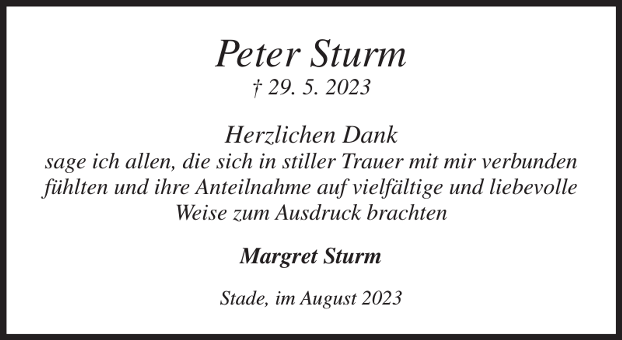 <p>Peter Sturm<br />† 29. 5. 2023<br />Herzlichen Dank<br />sage ich allen, die sich in stiller Trauer mit mir verbunden<br />fühlten und ihre Anteilnahme auf vielfältige und liebevolle<br />Weise zum Ausdruck brachten<br />Margret Sturm<br />Stade, im August 2023</p>