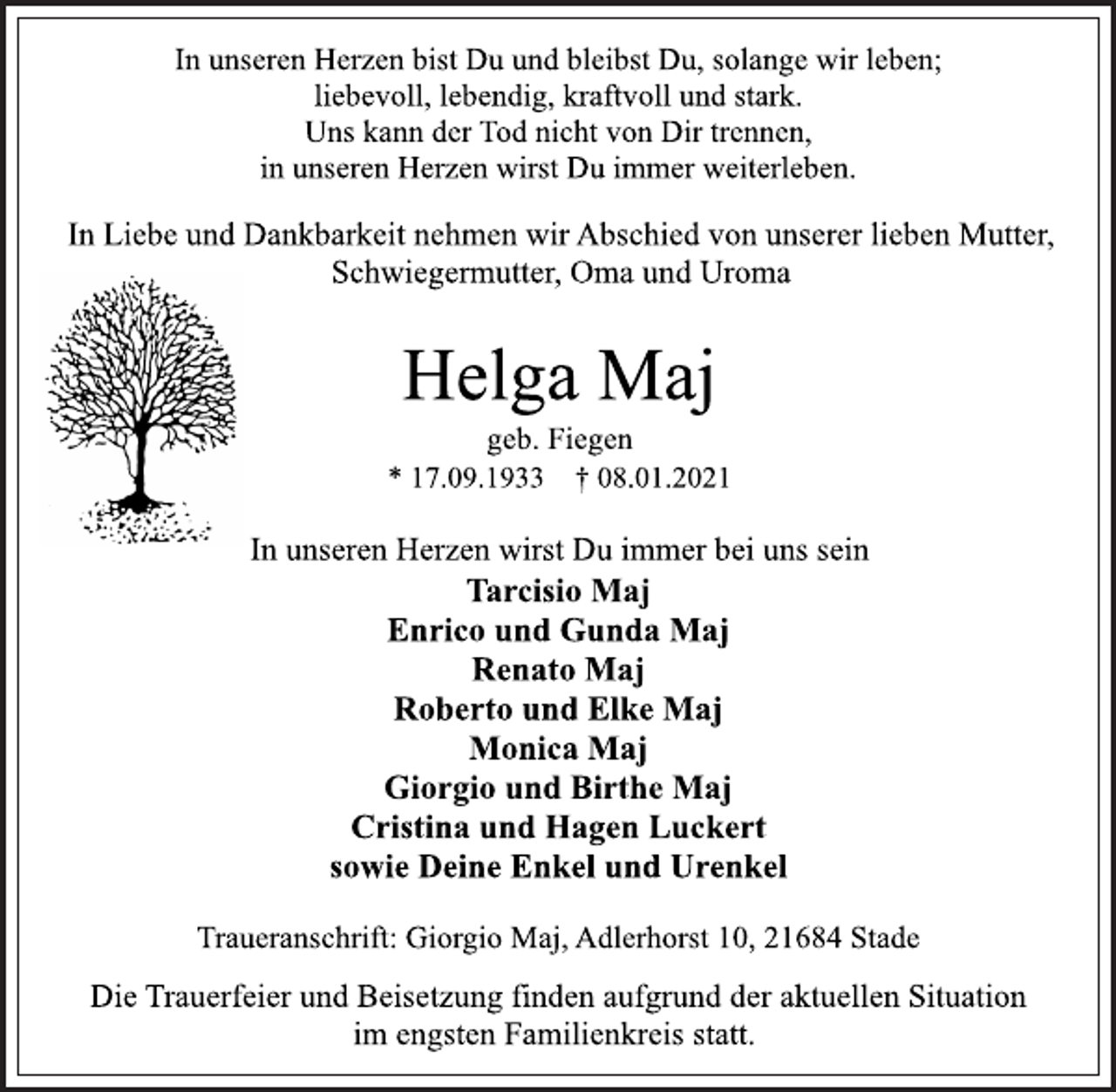 <p>In unseren Herzen bist Du und bleibst Du, solange wir leben;<br />liebevoll, lebendig, kraftvoll und stark.<br />Uns kann der Tod nicht von Dir trennen,<br />in unseren Herzen wirst Du immer weiterleben.<br />In Liebe und Dankbarkeit nehmen wir Abschied von unserer lieben Mutter, Schwiegermutter, Oma und Uroma<br />Helga Maj<br />geb. Fiegen<br />* 17.09.1933 † 08.01.2021<br />In unseren Herzen wirst Du immer bei uns sein<br />Tarcisio Maj<br />Enrico und Gunda Maj<br />Renato Maj<br />Roberto und Elke Maj<br />Monica Maj<br />Giorgio und Birthe Maj<br />Cristina und Hagen Luckert<br />sowie Deine Enkel und Urenkel<br />Traueranschrift: Giorgio Maj, Adlerhorst 10, 21684 Stade<br />Die Trauerfeier und Beisetzung finden aufgrund der aktuellen Situation<br />im engsten Familienkreis statt.</p>