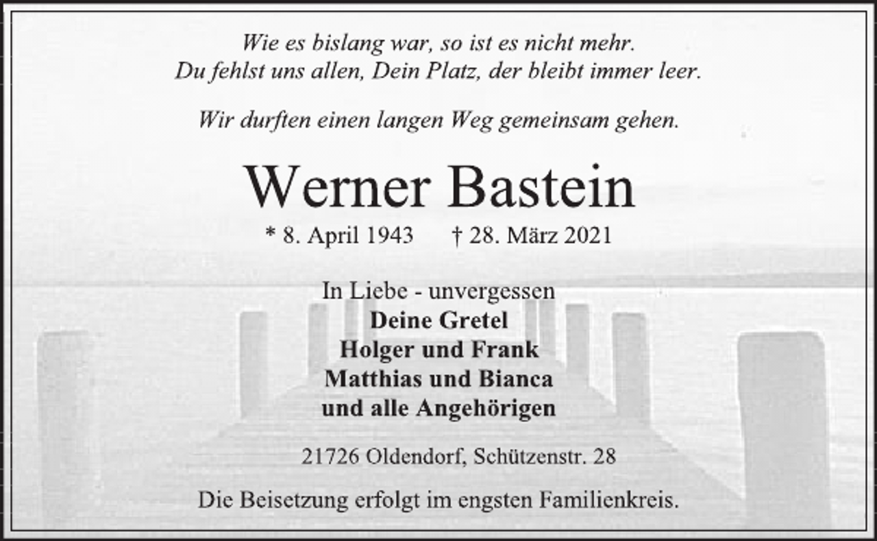 <p>Wie es bislang war, so ist es nicht mehr.<br />Du fehlst uns allen, Dein Platz, der bleibt immer leer.<br />Wir durften einen langen Weg gemeinsam gehen.<br />Werner Bastein<br />*8. April 1943 † 28. März 2021</p>
<p>In Liebe - unvergessen<br />Deine Gretel<br />Holger und Frank<br />Matthias und Bianca<br />und alle Angehörigen<br />21726 Oldendorf, Schützenstr. 28<br />Die Beisetzung erfolgt im engsten Familienkreis.</p>