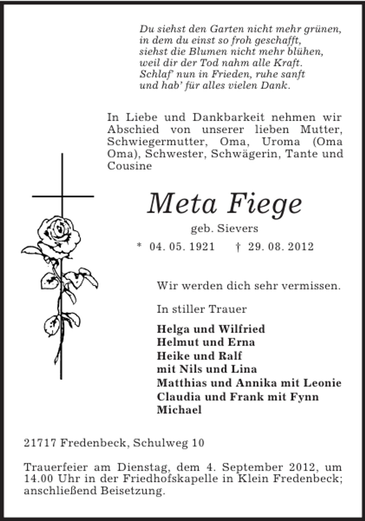 <p>Du siehst den Garten nicht mehr grünen,<br />in dem du einst so froh geschafft,<br />siehst die Blumen nicht mehr blühen,<br />weil dir der Tod nahm alle Kraft.<br />Schlaf’ nun in Frieden, ruhe sanft<br />und hab’ für alles vielen Dank.</p><p>In Liebe und Dankbarkeit nehmen wir<br />Abschied von unserer lieben Mutter,<br />Schwiegermutter, Oma, Uroma (Oma<br />Oma), Schwester, Schwägerin, Tante und<br />Cousine</p><p>Meta Fiege<br />geb. Sievers<br />* 04. 05. 1921<br />† 29. 08. 2012<br />Wir werden dich sehr vermissen.<br />In stiller Trauer<br />Helga und Wilfried<br />Helmut und Erna<br />Heike und Ralf<br />mit Nils und Lina<br />Matthias und Annika mit Leonie<br />Claudia und Frank mit Fynn<br />Michael<br />21717 Fredenbeck, Schulweg 10<br />Trauerfeier am Dienstag, dem 4. September 2012, um<br />14.00 Uhr in der Friedhofskapelle in Klein Fredenbeck;<br />anschließend Beisetzung.</p>