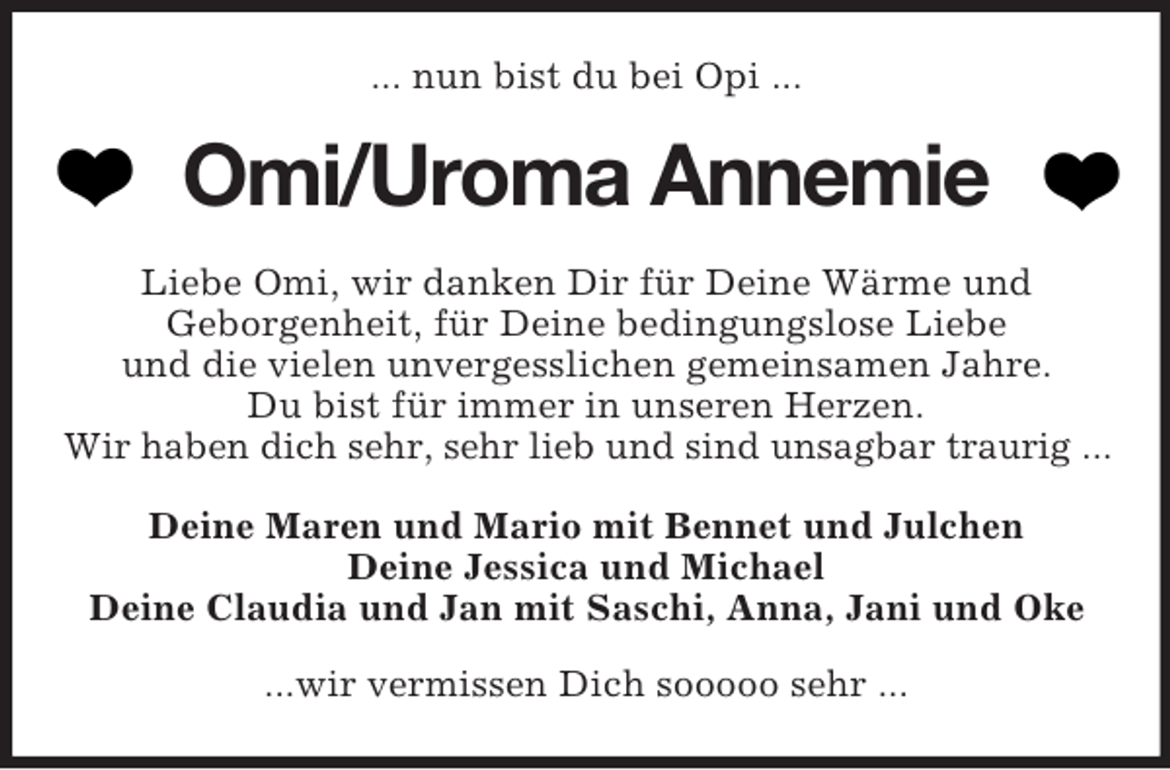 <p>... nun bist du bei Opi ...</p>
<p>Omi/Uroma Annemie<br />Liebe Omi, wir danken Dir für Deine Wärme und<br />Geborgenheit, für Deine bedingungslose Liebe<br />und die vielen unvergesslichen gemeinsamen Jahre.<br />Du bist für immer in unseren Herzen.<br />Wir haben dich sehr, sehr lieb und sind unsagbar traurig ...<br />Deine Maren und Mario mit Bennet und Julchen<br />Deine Jessica und Michael<br />Deine Claudia und Jan mit Saschi, Anna, Jani und Oke<br />...wir vermissen Dich sooooo sehr ...</p>