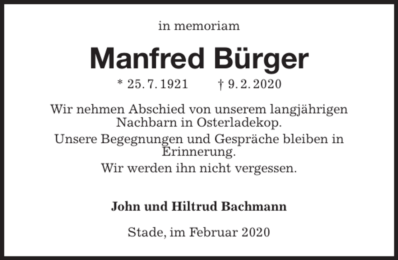 <p>in memoriam<br />Manfred Bürger<br />* 25. 7. 1921 † 9. 2. 2020<br />Wir nehmen Abschied von unserem langjährigen<br />Nachbarn in Osterladekop.<br />Unsere Begegnungen und Gespräche bleiben in<br />Erinnerung.<br />Wir werden ihn nicht vergessen.</p>
<p>John und Hiltrud Bachmann<br />Stade, im Februar 2020</p>