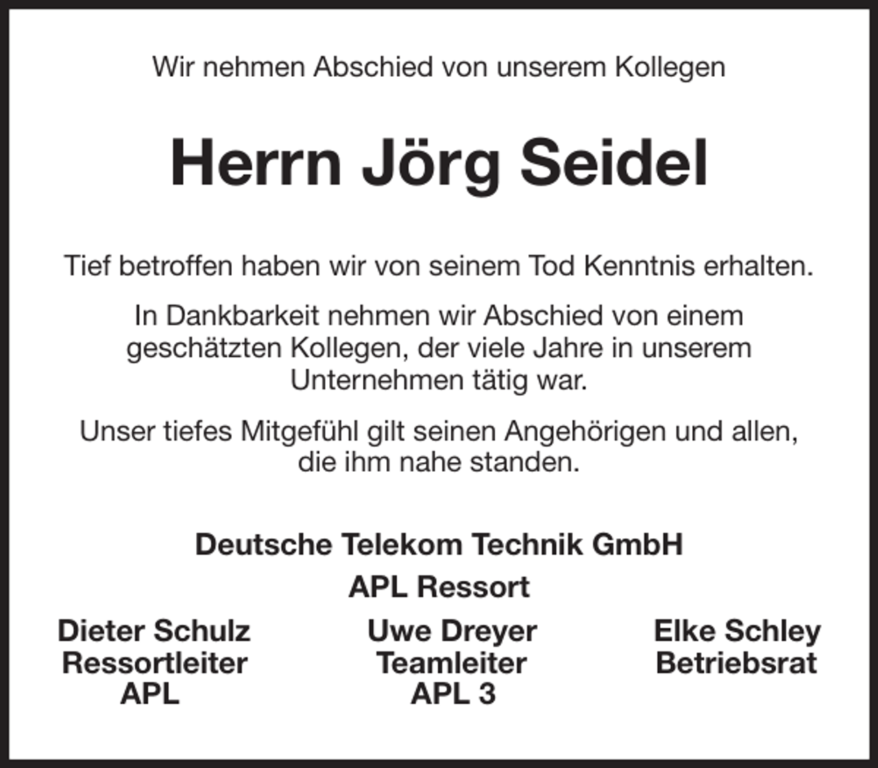 <p>Wir nehmen Abschied von unserem Kollegen<br />Herrn Jörg Seidel<br />Tief betroffen haben wir von seinem Tod Kenntnis erhalten.<br />In Dankbarkeit nehmen wir Abschied von einem<br />geschätzten Kollegen, der viele Jahre in unserem<br />Unternehmen tätig war.<br />Unser tiefes Mitgefühl gilt seinen Angehörigen und allen, die ihm nahe standen.<br />Deutsche Telekom Technik GmbH<br />APL Ressort<br />Dieter Schulz Uwe Dreyer Elke Schley<br />Ressortleiter Teamleiter Betriebsrat<br />APL APL 3</p>