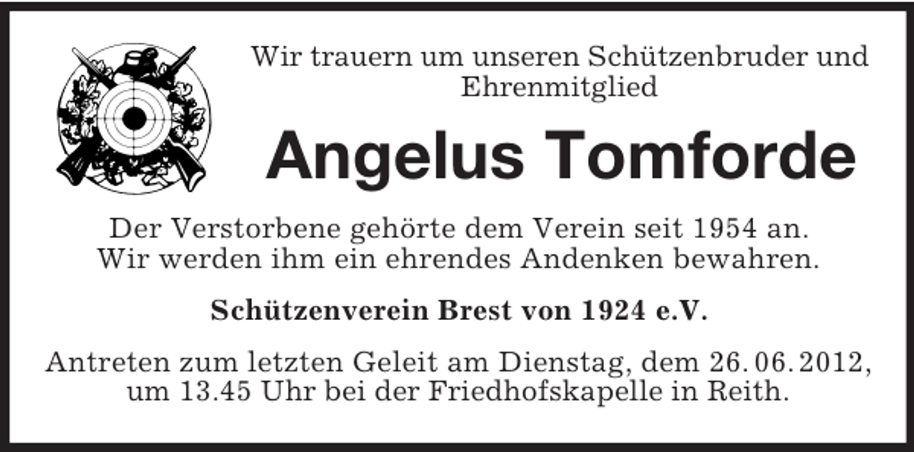 <p>Wir trauern um unseren Schützenbruder und<br />Ehrenmitglied</p><p>Angelus Tomforde<br />Der Verstorbene gehörte dem Verein seit 1954 an.<br />Wir werden ihm ein ehrendes Andenken bewahren.<br />Schützenverein Brest von 1924 e.V.<br />Antreten zum letzten Geleit am Dienstag, dem 26. 06. 2012,<br />um 13.45 Uhr bei der Friedhofskapelle in Reith.</p>