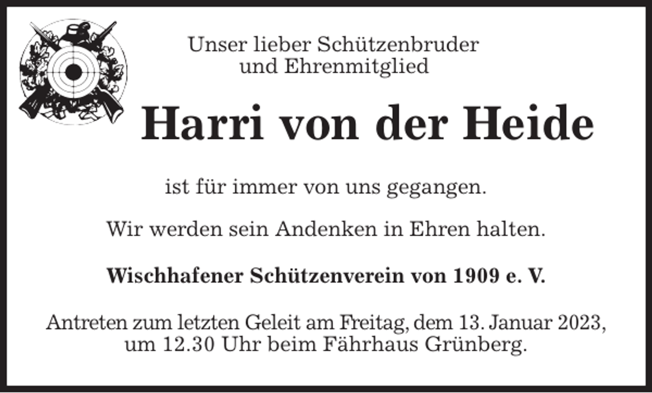 <p>Unser lieber Schützenbruder<br />und Ehrenmitglied<br />Harri von der Heide<br />ist für immer von uns gegangen.</p><p>Wir werden sein Andenken in Ehren halten.<br />Wischhafener Schützenverein von 1909 e. V.<br />Antreten zum letzten Geleit am Freitag, dem 13. Januar 2023,<br />um 12.30 Uhr beim Fährhaus Grünberg.</p>