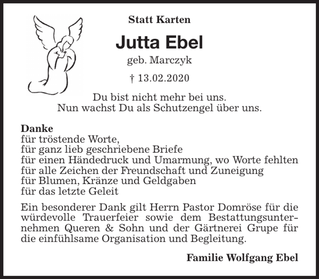 <p>Statt Karten<br />Jutta Ebel<br />geb. Marczyk<br />† 13.02.2020<br />Du bist nicht mehr bei uns.<br />Nun wachst Du als Schutzengel über uns.</p>
<p>Danke<br />für tröstende Worte,<br />für ganz lieb geschriebene Briefe<br />für einen Händedruck und Umarmung, wo Worte fehlten<br />für alle Zeichen der Freundschaft und Zuneigung<br />für Blumen, Kränze und Geldgaben<br />für das letzte Geleit<br />Ein besonderer Dank gilt Herrn Pastor Domröse für die würdevolle Trauerfeier sowie dem Bestattungsunternehmen Queren &amp; Sohn und der Gärtnerei Grupe für die einfühlsame Organisation und Begleitung.<br />Familie Wolfgang Ebel</p>