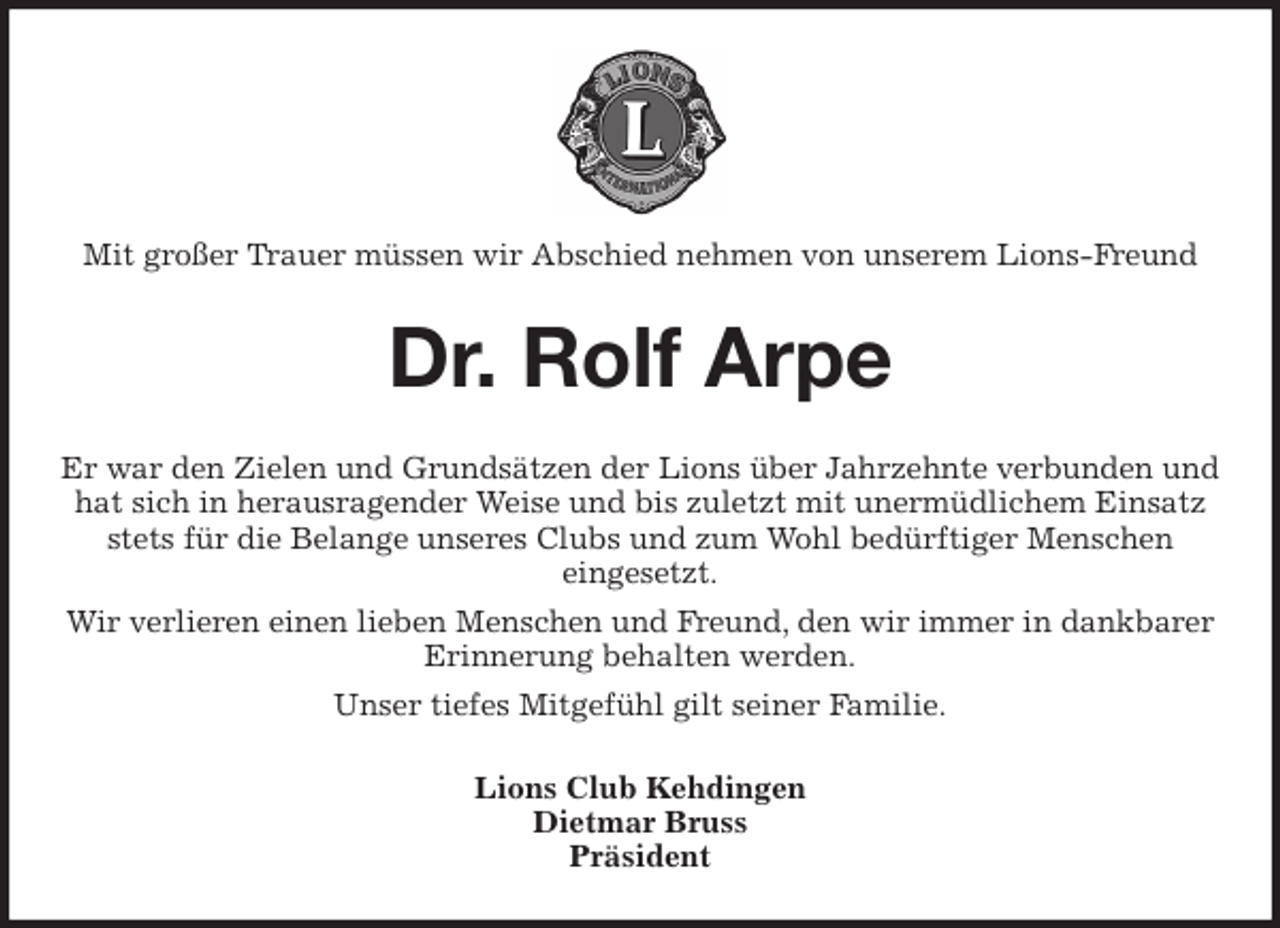 <p>Mit großer Trauer müssen wir Abschied nehmen von unserem Lions-Freund<br />Dr. Rolf Arpe<br />Er war den Zielen und Grundsätzen der Lions über Jahrzehnte verbunden und hat sich in herausragender Weise und bis zuletzt mit unermüdlichem Einsatz stets für die Belange unseres Clubs und zum Wohl bedürftiger Menschen<br />eingesetzt.<br />Wir verlieren einen lieben Menschen und Freund, den wir immer in dankbarer Erinnerung behalten werden.<br />Unser tiefes Mitgefühl gilt seiner Familie.<br />Lions Club Kehdingen<br />Dietmar Bruss<br />Präsident</p>