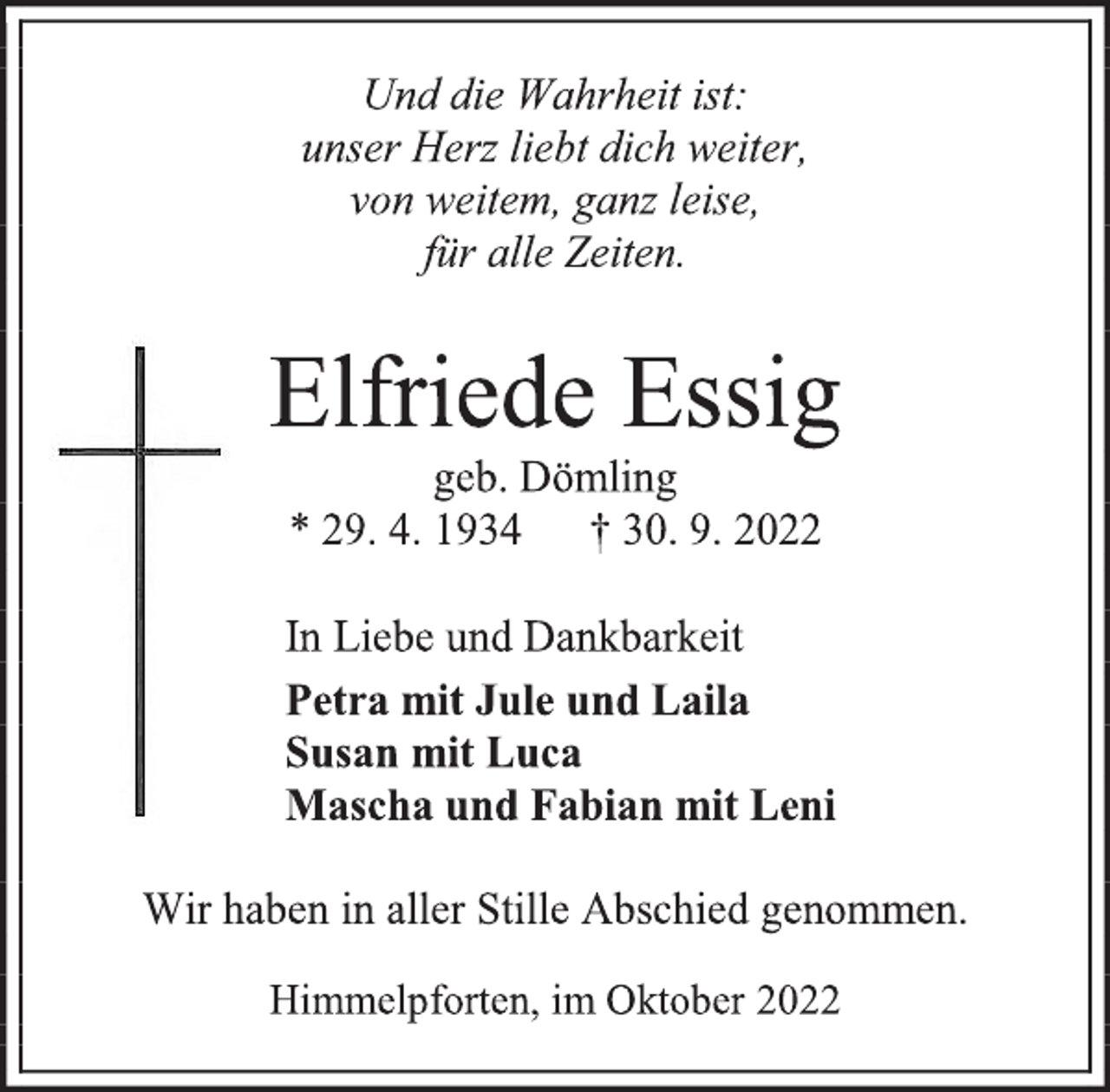 <p>Und die Wahrheit ist:<br />unser Herz liebt dich weiter,<br />von weitem, ganz leise,<br />für alle Zeiten.<br />Elfriede Essig<br />geb. Dömling<br />* 29. 4. 1934 † 30. 9. 2022<br />In Liebe und Dankbarkeit<br />Petra mit Jule und Laila<br />Susan mit Luca<br />Mascha und Fabian mit Leni<br />Wir haben in aller Stille Abschied genommen.<br />Himmelpforten, im Oktober 2022</p>