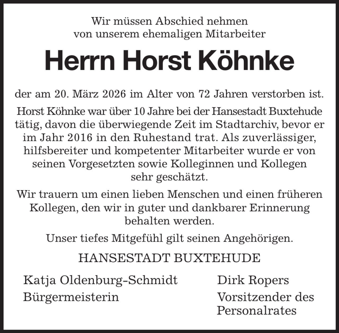 <p>Wir müssen Abschied nehmen<br />von unserem ehemaligen Mitarbeiter<br />Herrn Horst Köhnke<br />der am 20. März 2026 im Alter von 72 Jahren verstorben ist.<br />Horst Köhnke war über 10 Jahre bei der Hansestadt Buxtehude tätig, davon die überwiegende Zeit im Stadtarchiv, bevor er im Jahr 2016 in den Ruhestand trat. Als zuverlässiger,<br />hilfsbereiter und kompetenter Mitarbeiter wurde er von seinen Vorgesetzten sowie Kolleginnen und Kollegen<br />sehr geschätzt.<br />Wir trauern um einen lieben Menschen und einen früheren Kollegen, den wir in guter und dankbarer Erinnerung<br />behalten werden.<br />Unser tiefes Mitgefühl gilt seinen Angehörigen.<br />HANSESTADT BUXTEHUDE</p><p>Katja Oldenburg-Schmidt Dirk Ropers<br />Bürgermeisterin Vorsitzender des<br />Personalrates</p>