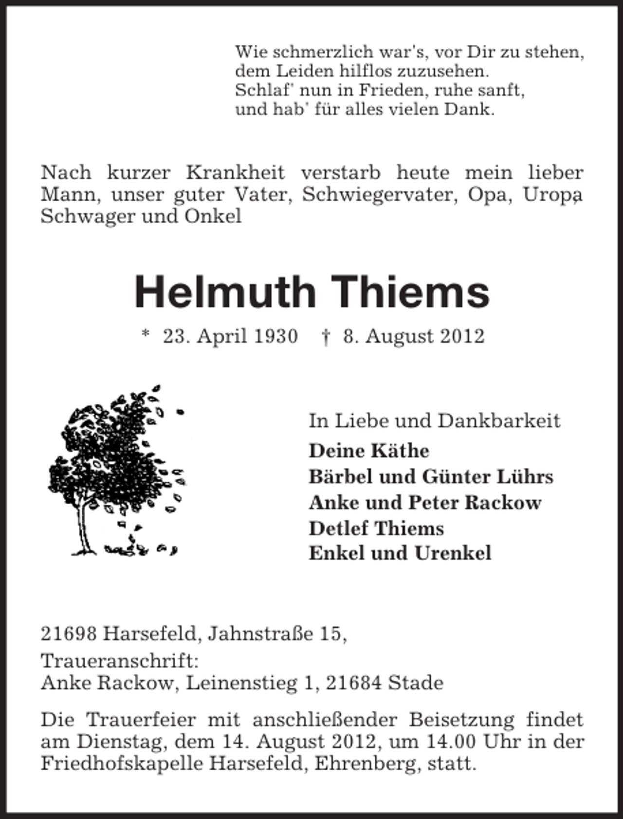 <p>Wie schmerzlich war's, vor Dir zu stehen,<br />dem Leiden hilflos zuzusehen.<br />Schlaf' nun in Frieden, ruhe sanft,<br />und hab' für alles vielen Dank.</p><p>Nach kurzer Krankheit verstarb heute mein lieber<br />Mann, unser guter Vater, Schwiegervater, Opa, Uropa<br />,<br />Schwager und Onkel</p><p>Helmuth Thiems<br />* 23. April 1930</p><p>† 8. August 2012</p><p>In Liebe und Dankbarkeit<br />Deine Käthe<br />Bärbel und Günter Lührs<br />Anke und Peter Rackow<br />Detlef Thiems<br />Enkel und Urenkel</p><p>21698 Harsefeld, Jahnstraße 15,<br />Traueranschrift:<br />Anke Rackow, Leinenstieg 1, 21684 Stade<br />Die Trauerfeier mit anschließender Beisetzung findet<br />am Dienstag, dem 14. August 2012, um 14.00 Uhr in der<br />Friedhofskapelle Harsefeld, Ehrenberg, statt.</p>