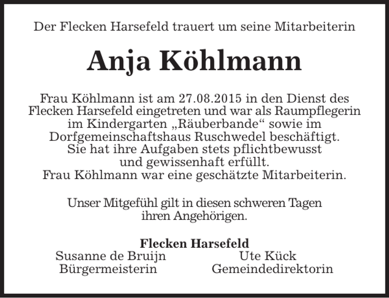 <p>Der Flecken Harsefeld trauert um seine Mitarbeiterin<br />Anja Köhlmann<br />Frau Köhlmann ist am 27.08.2015 in den Dienst des<br />Flecken Harsefeld eingetreten und war als Raumpflegerin im Kindergarten „Räuberbande“ sowie im<br />Dorfgemeinschaftshaus Ruschwedel beschäftigt.<br />Sie hat ihre Aufgaben stets pflichtbewusst<br />und gewissenhaft erfüllt.<br />Frau Köhlmann war eine geschätzte Mitarbeiterin.<br />Unser Mitgefühl gilt in diesen schweren Tagen<br />ihren Angehörigen.<br />Flecken Harsefeld<br />Susanne de Bruijn Ute Kück<br />Bürgermeisterin Gemeindedirektorin</p>