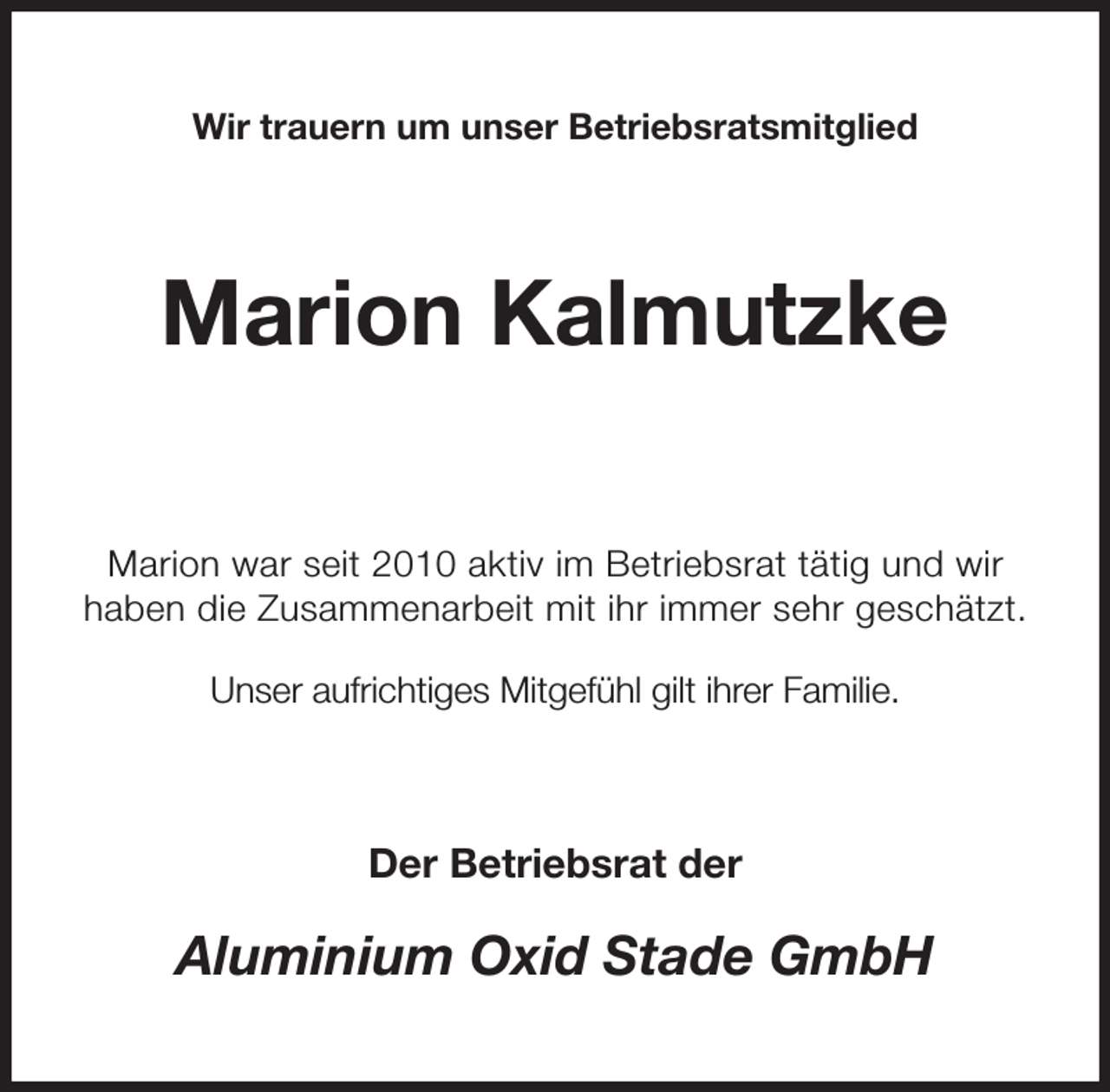 <p>Wir trauern um unser Betriebsratsmitglied<br />Marion Kalmutzke</p><p>Marion war seit 2010 aktiv im Betriebsrat tätig und wir<br />haben die Zusammenarbeit mit ihr immer sehr geschätzt.</p><p>Unser aufrichtiges Mitgefühl gilt ihrer Familie.<br />Der Betriebsrat der<br />Aluminium Oxid Stade GmbH</p>