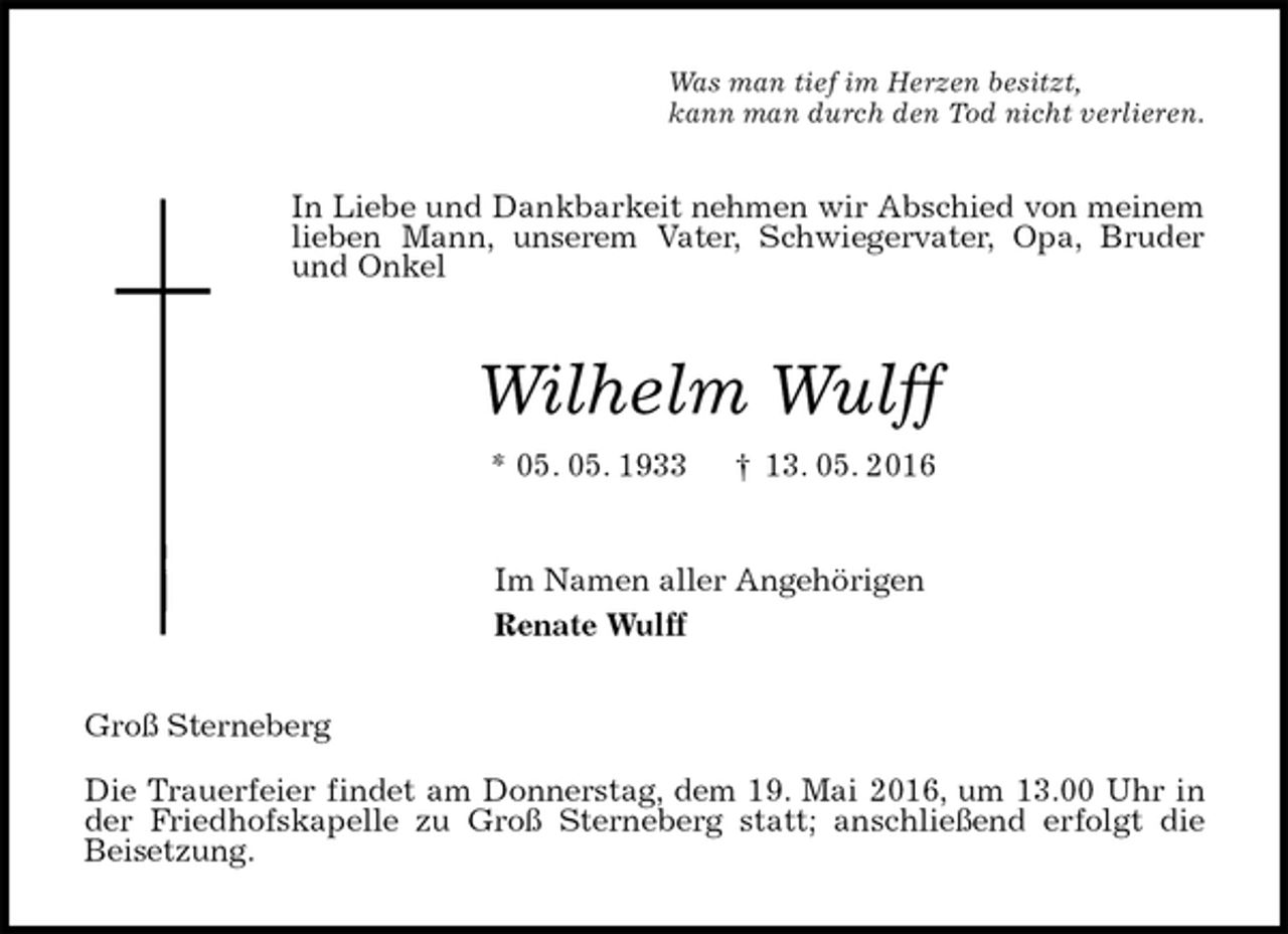 <p>Was man tief im Herzen besitzt,<br />kann man durch den Tod nicht verlieren.<br />In Liebe und Dankbarkeit nehmen wir Abschied von meinem lieben Mann, unserem Vater, Schwiegervater, Opa, Bruder und Onkel<br />Wilhelm Wulff<br />* 05. 05. 1933 † 13. 05. 2016<br />Im Namen aller Angehörigen<br />Renate Wulff<br />Groß Sterneberg</p>
<p>Die Trauerfeier findet am Donnerstag, dem 19. Mai 2016, um 13.00 Uhr in der Friedhofskapelle zu Groß Sterneberg statt; anschließend erfolgt die Beisetzung.</p>