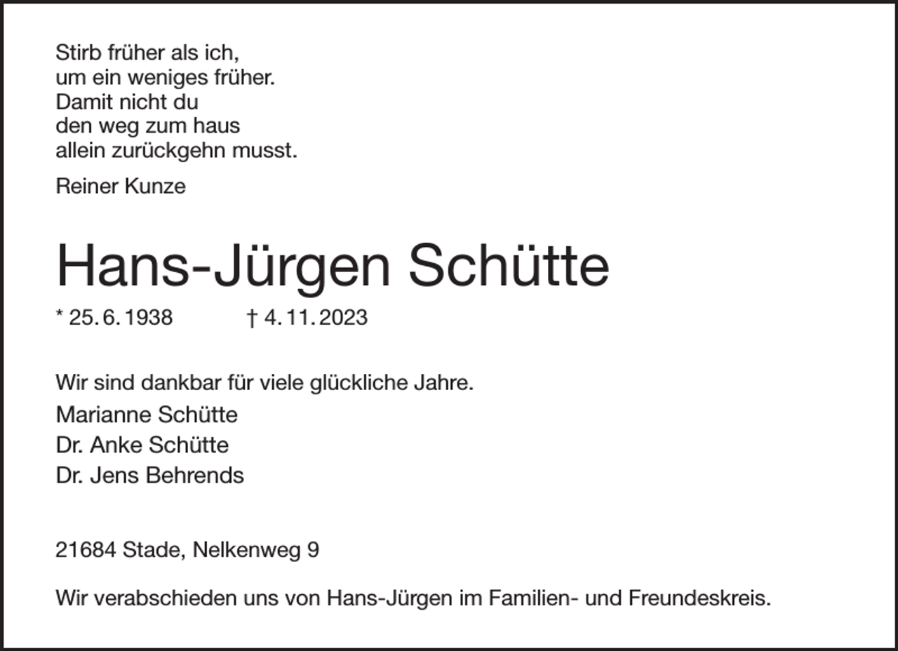 <p>Stirb früher als ich,<br />um ein weniges früher.<br />Damit nicht du<br />den weg zum haus<br />allein zurückgehn musst.<br />Reiner Kunze<br />Hans-Jürgen Schütte<br />* 25. 6. 1938 † 4. 11. 2023<br />Wir sind dankbar für viele glückliche Jahre.<br />Marianne Schütte<br />Dr. Anke Schütte<br />Dr. Jens Behrends</p><p>21684 Stade, Nelkenweg 9</p><p>Wir verabschieden uns von Hans-Jürgen im Familien- und Freundeskreis.</p>