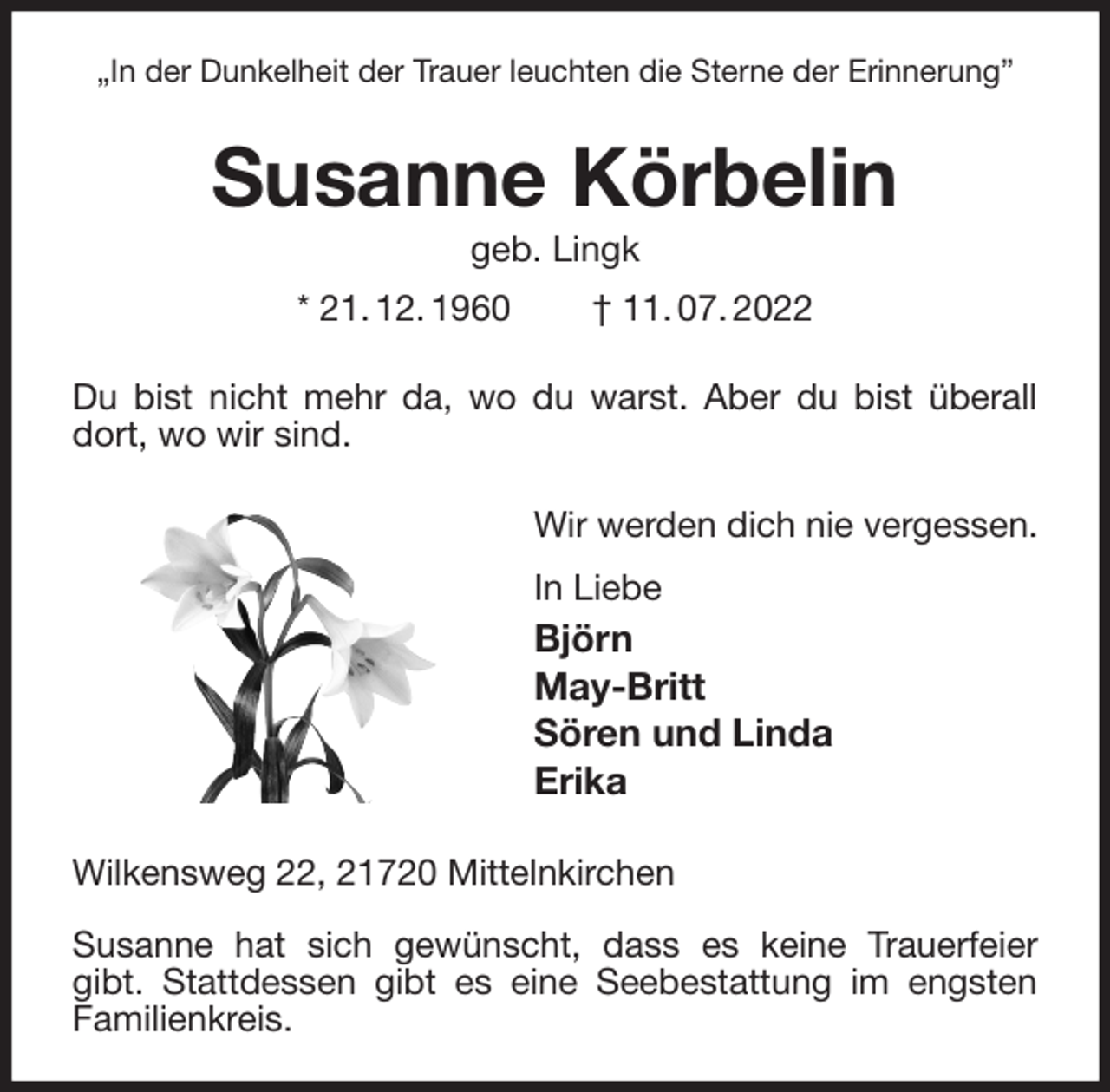 <p>„In der Dunkelheit der Trauer leuchten die Sterne der Erinnerung”<br />Susanne Körbelin<br />geb. Lingk<br />* 21. 12. 1960 † 11. 07. 2022<br />Du bist nicht mehr da, wo du warst. Aber du bist überall dort, wo wir sind.<br />Wir werden dich nie vergessen.<br />In Liebe<br />Björn<br />May-Britt<br />Sören und Linda<br />Erika<br />Wilkensweg 22, 21720 Mittelnkirchen</p><p>Susanne hat sich gewünscht, dass es keine Trauerfeier gibt. Stattdessen gibt es eine Seebestattung im engsten Familienkreis.</p>