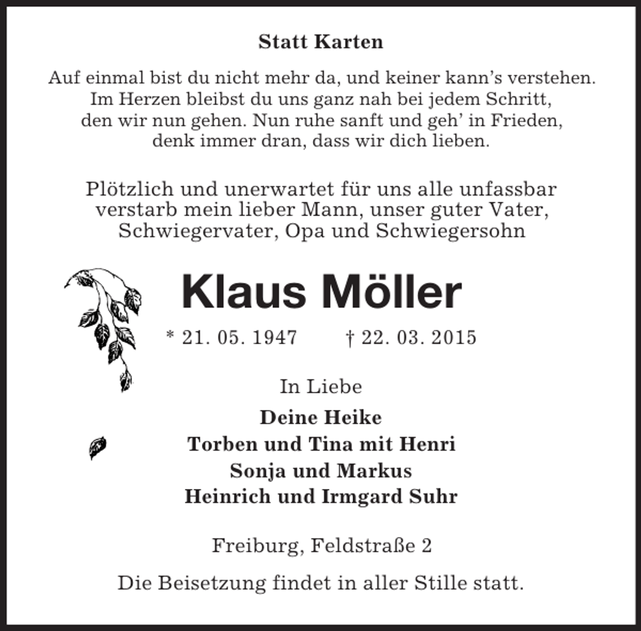 <p>Statt Karten<br />Auf einmal bist du nicht mehr da, und keiner kann’s verstehen. Im Herzen bleibst du uns ganz nah bei jedem Schritt,<br />den wir nun gehen. Nun ruhe sanft und geh’ in Frieden,<br />denk immer dran, dass wir dich lieben.<br />Plötzlich und unerwartet für uns alle unfassbar<br />verstarb mein lieber Mann, unser guter Vater,<br />Schwiegervater, Opa und Schwiegersohn<br />Klaus Möller<br />* 21. 05. 1947 † 22. 03. 2015<br />In Liebe<br />Deine Heike<br />Torben und Tina mit Henri<br />Sonja und Markus<br />Heinrich und Irmgard Suhr<br />Freiburg, Feldstraße 2<br />Die Beisetzung findet in aller Stille statt.</p>
