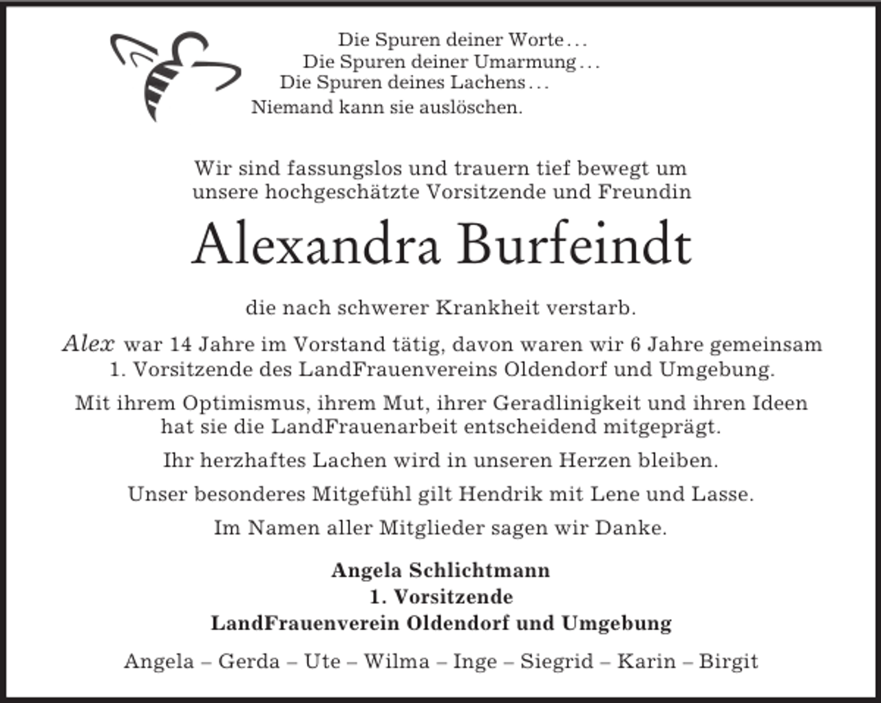 <p>Die Spuren deiner Worte . . .<br />Die Spuren deiner Umarmung . . .<br />Die Spuren deines Lachens . . .<br />Niemand kann sie auslöschen.</p><p>Wir sind fassungslos und trauern tief bewegt um<br />unsere hochgeschätzte Vorsitzende und Freundin<br />Alexandra Burfeindt<br />die nach schwerer Krankheit verstarb.<br />Alex war 14 Jahre im Vorstand tätig, davon waren wir 6 Jahre gemeinsam<br />1. Vorsitzende des LandFrauenvereins Oldendorf und Umgebung.<br />Mit ihrem Optimismus, ihrem Mut, ihrer Geradlinigkeit und ihren Ideen<br />hat sie die LandFrauenarbeit entscheidend mitgeprägt.<br />Ihr herzhaftes Lachen wird in unseren Herzen bleiben.<br />Unser besonderes Mitgefühl gilt Hendrik mit Lene und Lasse.<br />Im Namen aller Mitglieder sagen wir Danke.<br />Angela Schlichtmann<br />1. Vorsitzende<br />LandFrauenverein Oldendorf und Umgebung<br />Angela – Gerda – Ute – Wilma – Inge – Siegrid – Karin – Birgit</p>