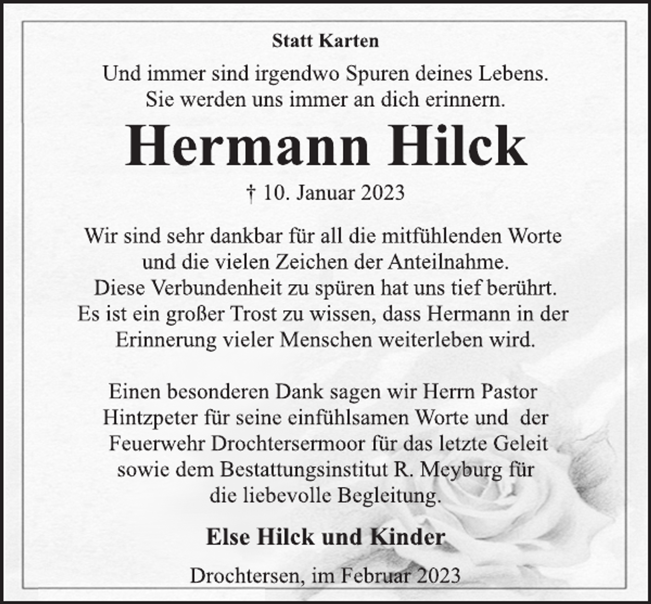 <p>Statt Karten<br />Und immer sind irgendwo Spuren deines Lebens.<br />Sie werden uns immer an dich erinnern.<br />Hermann Hilck<br />† 10. Januar 2023<br />Wir sind sehr dankbar für all die mitfühlenden Worte<br />und die vielen Zeichen der Anteilnahme.<br />Diese Verbundenheit zu spüren hat uns tief berührt.<br />Es ist ein großer Trost zu wissen, dass Hermann in der<br />Erinnerung vieler Menschen weiterleben wird.<br />Einen besonderen Dank sagen wir Herrn Pastor<br />Hintzpeter für seine einfühlsamen Worte und der<br />Feuerwehr Drochtersermoor für das letzte Geleit<br />sowie dem Bestattungsinstitut R. Meyburg für<br />die liebevolle Begleitung.<br />Else Hilck und Kinder<br />Drochtersen, im Februar 2023</p>