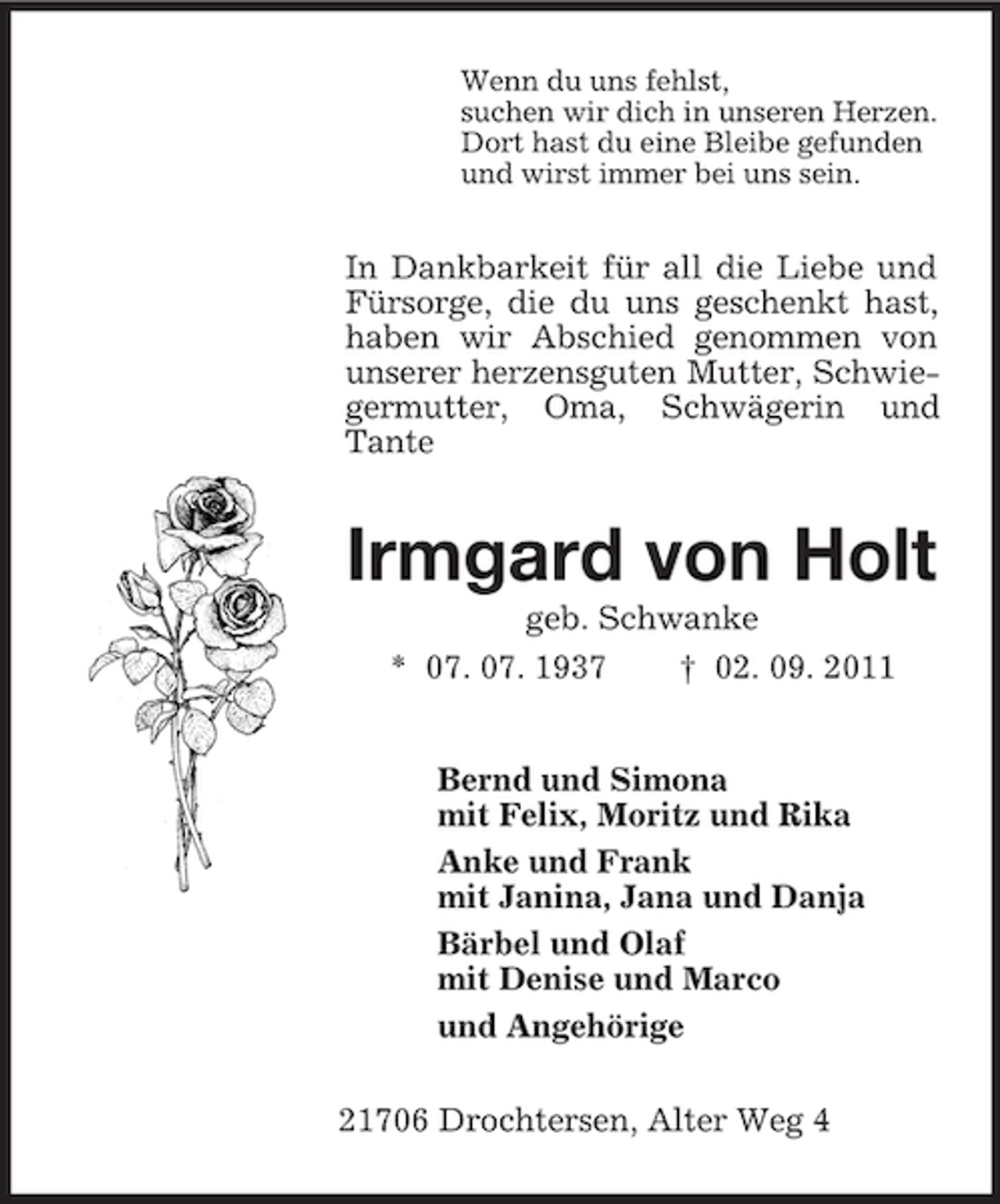 <p>Wenn du uns fehlst,<br />suchen wir dich in unseren Herzen.<br />Dort hast du eine Bleibe gefunden<br />und wirst immer bei uns sein.<br />In Dankbarkeit für all die Liebe und Fürsorge, die du uns geschenkt hast, haben wir Abschied genommen von unserer herzensguten Mutter, Schwiegermutter, Oma, Schwägerin und Tante<br />Irmgard von Holt<br />geb. Schwanke<br />* 07. 07. 1937 † 02. 09. 2011<br />Bernd und Simona<br />mit Felix, Moritz und Rika<br />Anke und Frank<br />mit Janina, Jana und Danja<br />Bärbel und Olaf<br />mit Denise und Marco<br />und Angehörige<br />21706 Drochtersen, Alter Weg 4</p>