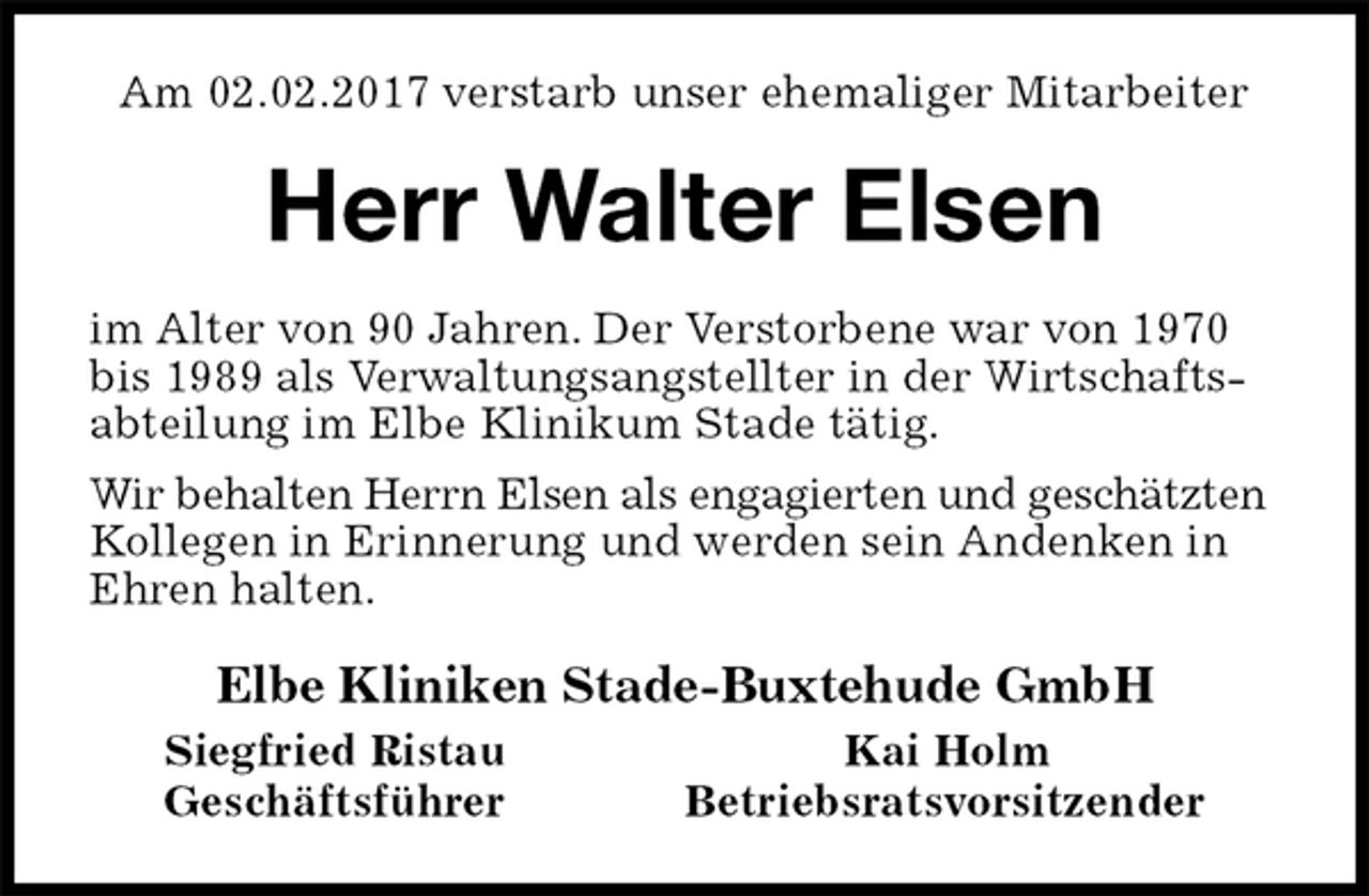 <p>Am 02.02.2017 verstarb unser ehemaliger Mitarbeiter<br />Herr Walter Elsen<br />im Alter von 90 Jahren. Der Verstorbene war von 1970 bis 1989 als Verwaltungsangstellter in der Wirtschaftsabteilung im Elbe Klinikum Stade tätig.<br />Wir behalten Herrn Elsen als engagierten und geschätzten Kollegen in Erinnerung und werden sein Andenken in Ehren halten.<br />Elbe Kliniken Stade-Buxtehude GmbH<br />Siegfried Ristau Kai Holm<br />Geschäftsführer Betriebsratsvorsitzender</p>