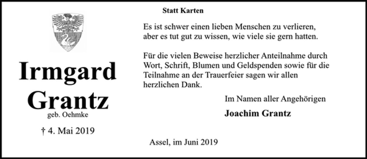 <p>Statt Karten<br />Es ist schwer einen lieben Menschen zu verlieren,<br />aber es tut gut zu wissen, wie viele sie gern hatten.<br />Für die vielen Beweise herzlicher Anteilnahme durch<br />Wort, Schrift, Blumen und Geldspenden sowie für die<br />Teilnahme an der Trauerfeier sagen wir allen<br />herzlichen Dank.<br />Im Namen aller Angehörigen<br />Joachim Grantz<br />Assel, im Juni 2019<br />Irmgard<br />Grantz<br />† 4. Mai 2019</p>