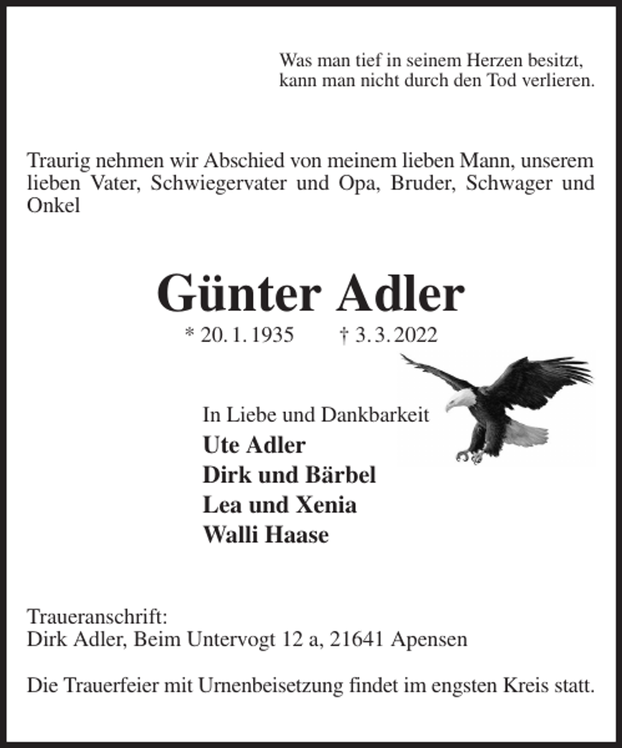 <p>Was man tief in seinem Herzen besitzt,<br />kann man nicht durch den Tod verlieren.<br />Traurig nehmen wir Abschied von meinem lieben Mann, unserem<br />lieben Vater, Schwiegervater und Opa, Bruder, Schwager und Onkel<br />Günter Adler<br />* 20. 1. 1935 † 3. 3. 2022<br />In Liebe und Dankbarkeit<br />Ute Adler<br />Dirk und Bärbel<br />Lea und Xenia<br />Walli Haase<br />Traueranschrift:<br />Dirk Adler, Beim Untervogt 12 a, 21641 Apensen</p>
<p>Die Trauerfeier mit Urnenbeisetzung findet im engsten Kreis statt.</p>