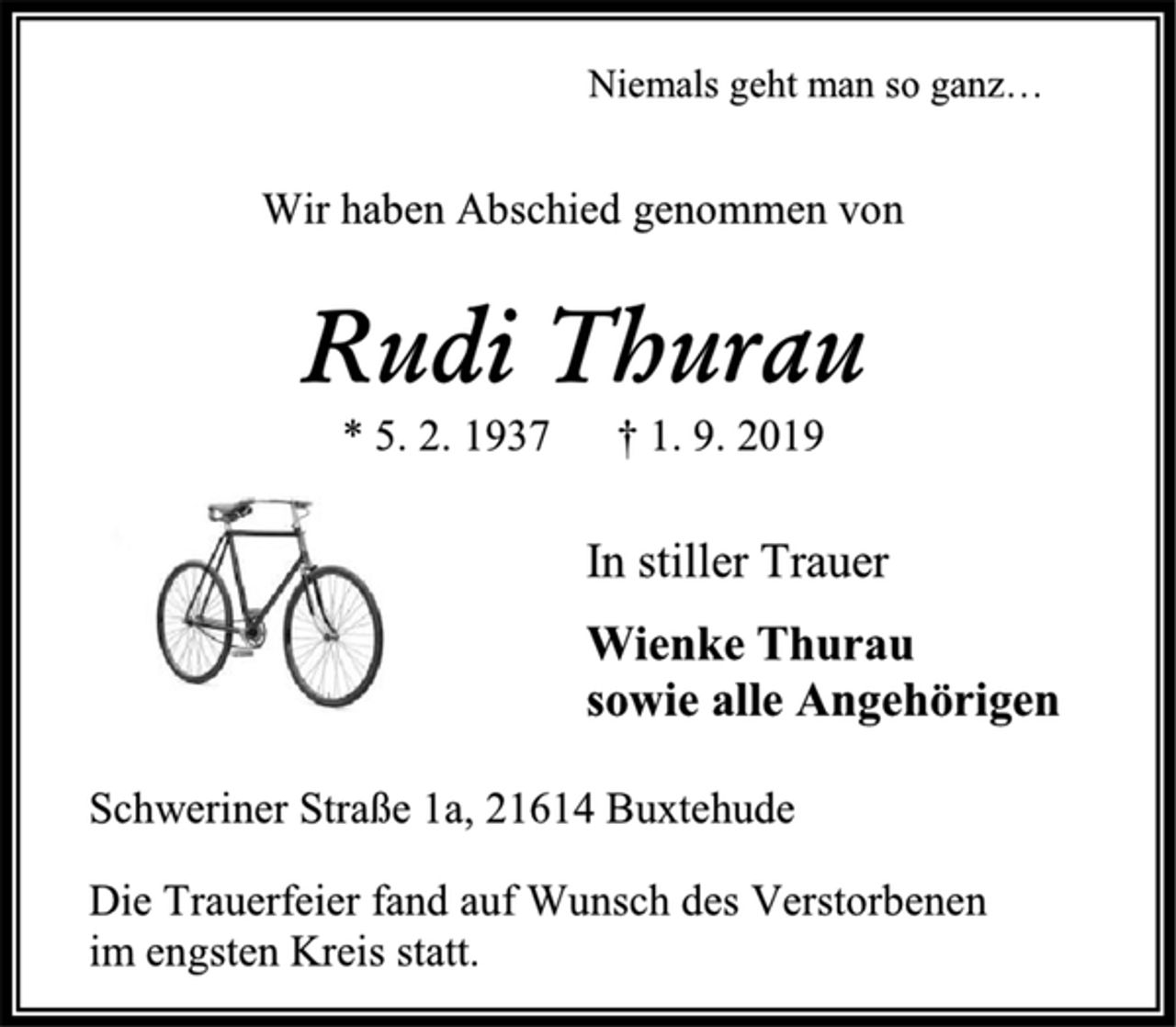 <p>Niemals geht man so ganz…<br />Wir haben Abschied genommen von<br />Rudi Thurau<br />* 5. 2. 1937 † 1. 9. 2019<br />In stiller Trauer<br />Wienke Thurau<br />sowie alle Angehörigen<br />Schweriner Straße 1a, 21614 Buxtehude<br />Die Trauerfeier fand auf Wunsch des Verstorbenen<br />im engsten Kreis statt.</p>