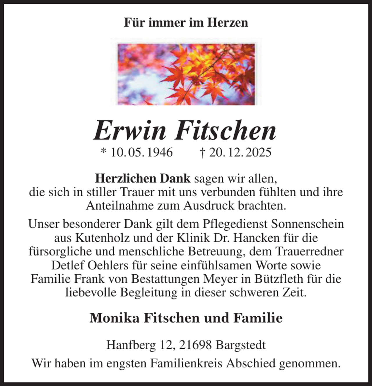 <p>Für immer im Herzen<br />Erwin Fitschen<br />* 10. 05. 1946 † 20. 12. 2025<br />Herzlichen Dank sagen wir allen,<br />die sich in stiller Trauer mit uns verbunden fühlten und ihre Anteilnahme zum Ausdruck brachten.<br />Unser besonderer Dank gilt dem Pflegedienst Sonnenschein aus Kutenholz und der Klinik Dr. Hancken für die<br />fürsorgliche und menschliche Betreuung, dem Trauerredner Detlef Oehlers für seine einfühlsamen Worte sowie<br />Familie Frank von Bestattungen Meyer in Bützfleth für die<br />liebevolle Begleitung in dieser schweren Zeit.<br />Monika Fitschen und Familie<br />Hanfberg 12, 21698 Bargstedt<br />Wir haben im engsten Familienkreis Abschied genommen.</p>