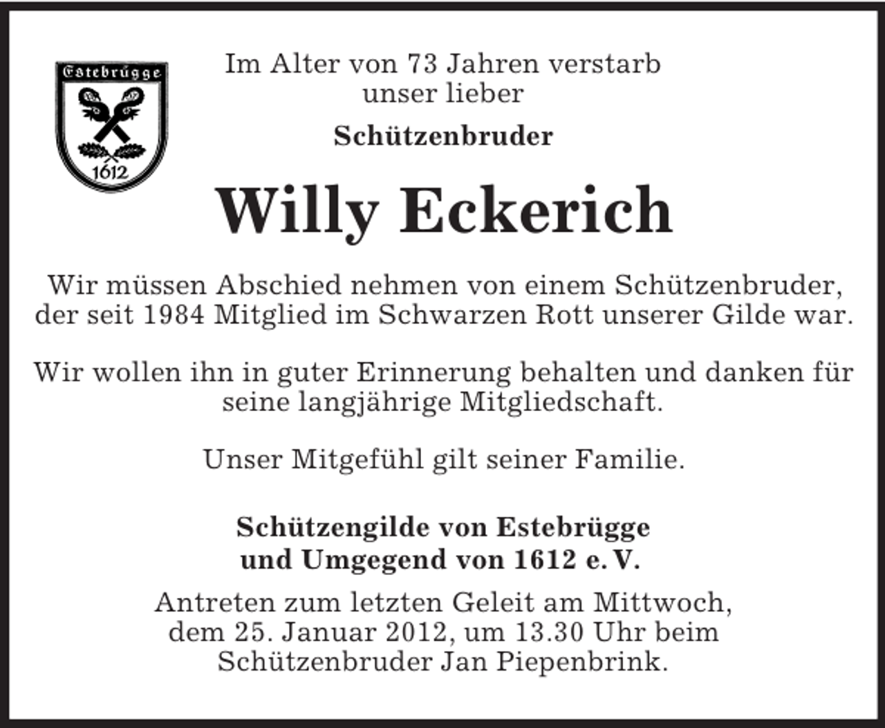 <p>Im Alter von 73 Jahren verstarb<br />unser lieber<br />Schützenbruder</p><p>Willy Eckerich<br />Wir müssen Abschied nehmen von einem Schützenbruder,<br />der seit 1984 Mitglied im Schwarzen Rott unserer Gilde war.<br />Wir wollen ihn in guter Erinnerung behalten und danken für<br />seine langjährige Mitgliedschaft.<br />Unser Mitgefühl gilt seiner Familie.<br />Schützengilde von Estebrügge<br />und Umgegend von 1612 e. V.<br />Antreten zum letzten Geleit am Mittwoch,<br />dem 25. Januar 2012, um 13.30 Uhr beim<br />Schützenbruder Jan Piepenbrink.</p>
