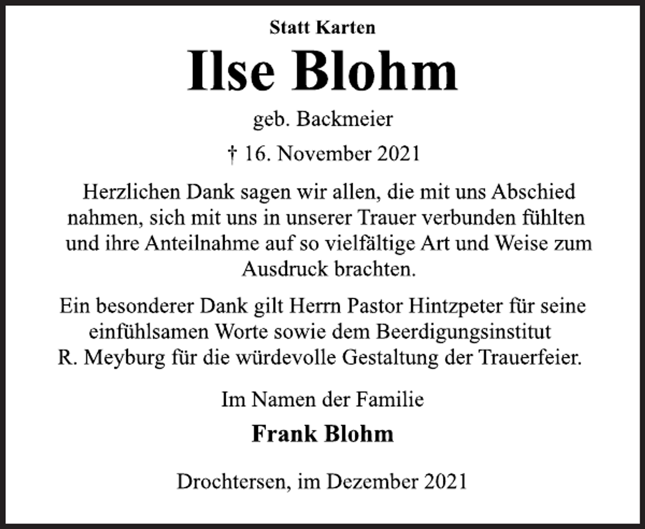 <p>Statt Karten<br />Ilse Blohm<br />geb. Backmeier<br />† 16. November 2021<br />Herzlichen Dank sagen wir allen, die mit uns Abschied<br />nahmen, sich mit uns in unserer Trauer verbunden fühlten<br />und ihre Anteilnahme auf so vielfältige Art und Weise zum<br />Ausdruck brachten.<br />Ein besonderer Dank gilt Herrn Pastor Hintzpeter für seine<br />einfühlsamen Worte sowie dem Beerdigungsinstitut<br />R. Meyburg für die würdevolle Gestaltung der Trauerfeier.<br />Im Namen der Familie<br />Frank Blohm<br />Drochtersen, im Dezember 2021</p>