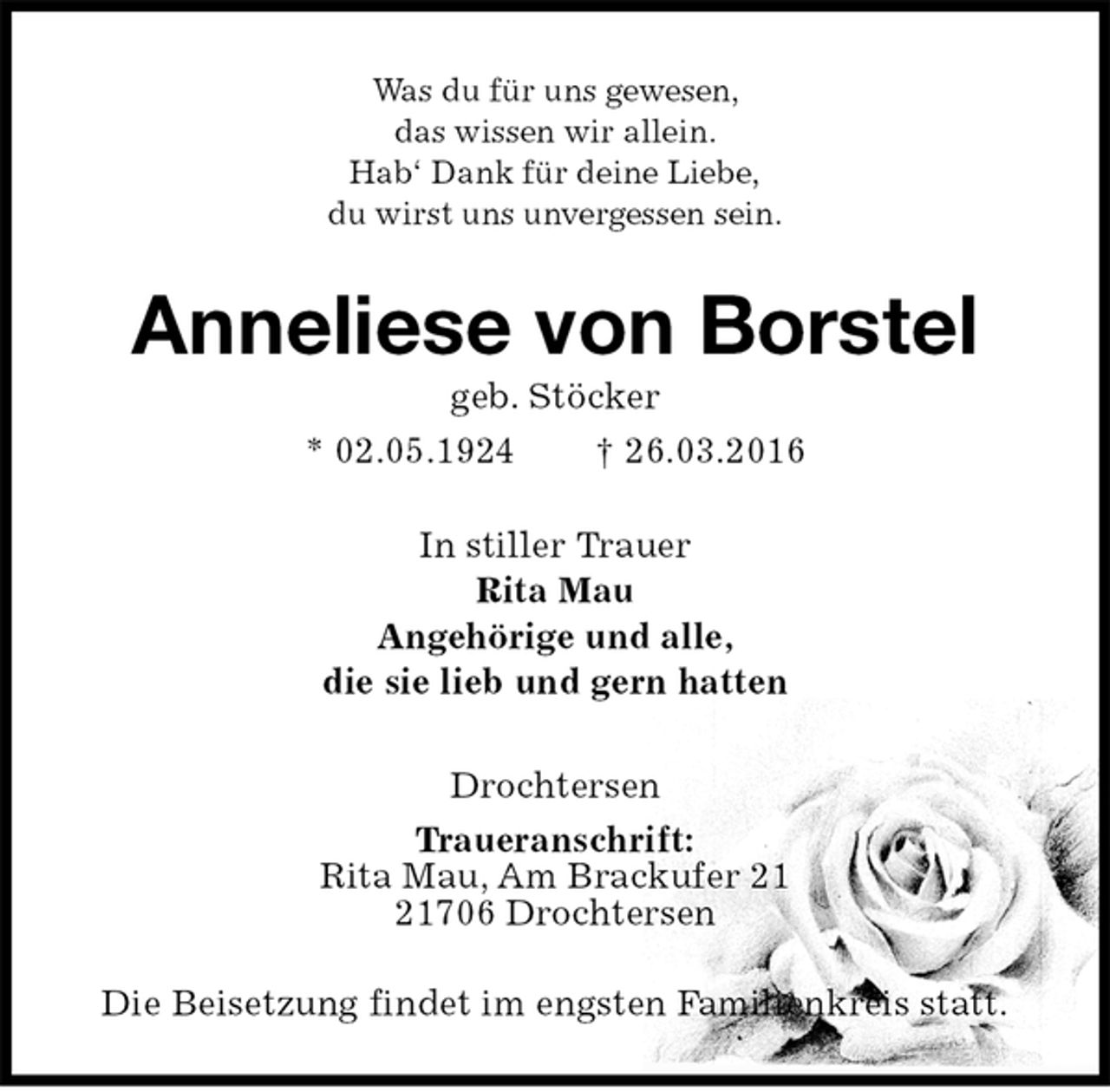 <p>Was du für uns gewesen,<br />das wissen wir allein.<br />Hab‘ Dank für deine Liebe,<br />du wirst uns unvergessen sein.<br />Anneliese von Borstel<br />geb. Stöcker<br />* 02.05.1924 † 26.03.2016<br />In stiller Trauer<br />Rita Mau<br />Angehörige und alle,<br />die sie lieb und gern hatten<br />Drochtersen<br />Traueranschrift:<br />Rita Mau, Am Brackufer 21<br />21706 Drochtersen</p>
<p>Die Beisetzung findet im engsten Familienkreis statt.</p>