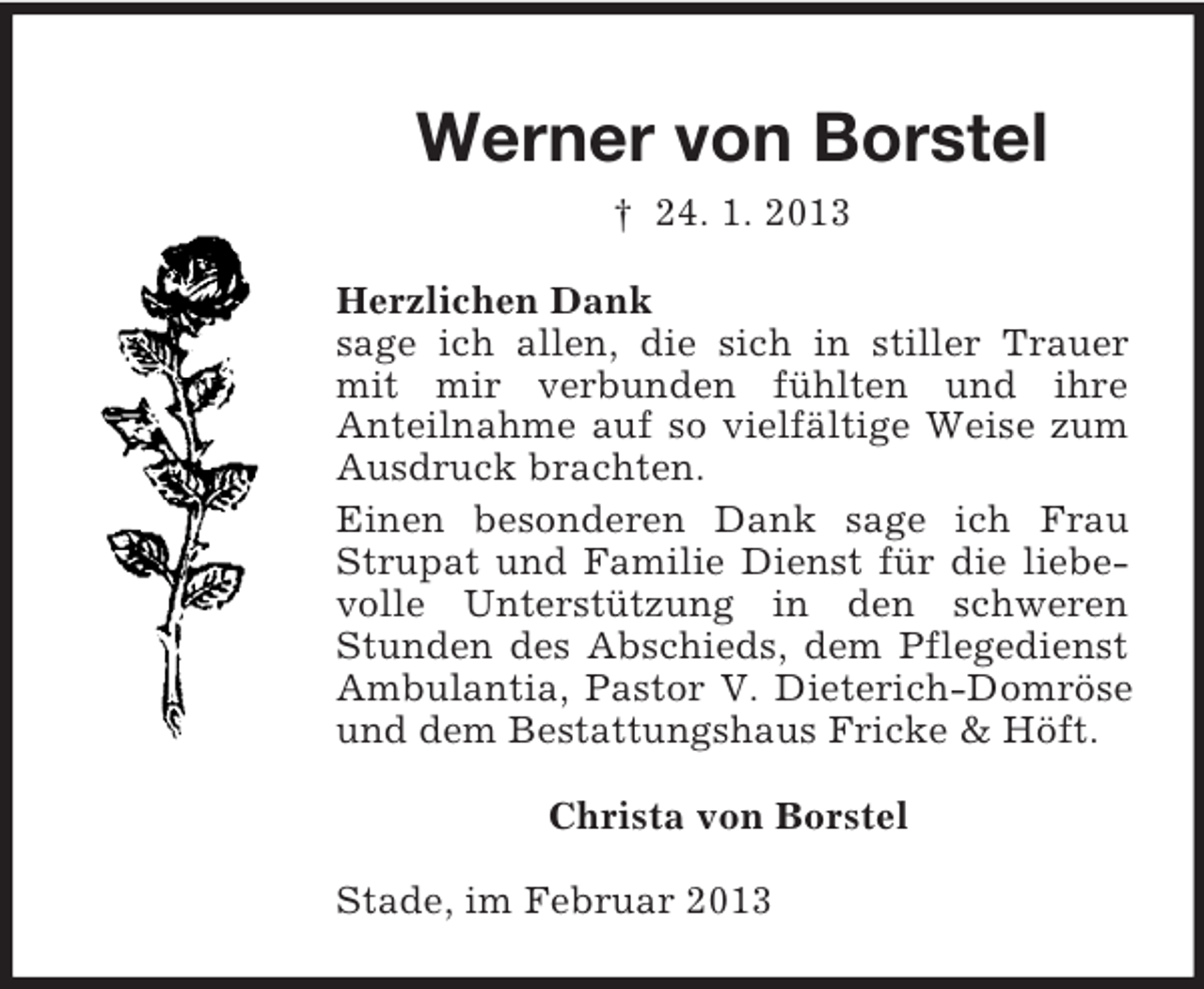 <p>Werner von Borstel<br />† 24. 1. 2013<br />Herzlichen Dank<br />sage ich allen, die sich in stiller Trauer<br />mit mir verbunden fühlten und ihre<br />Anteilnahme auf so vielfältige Weise zum<br />Ausdruck brachten.<br />Einen besonderen Dank sage ich Frau<br />Strupat und Familie Dienst für die liebevolle Unterstützung in den schweren<br />Stunden des Abschieds, dem Pflegedienst<br />Ambulantia, Pastor V. Dieterich-Domröse<br />und dem Bestattungshaus Fricke &amp; Höft.<br />Christa von Borstel<br />Stade, im Februar 2013</p>