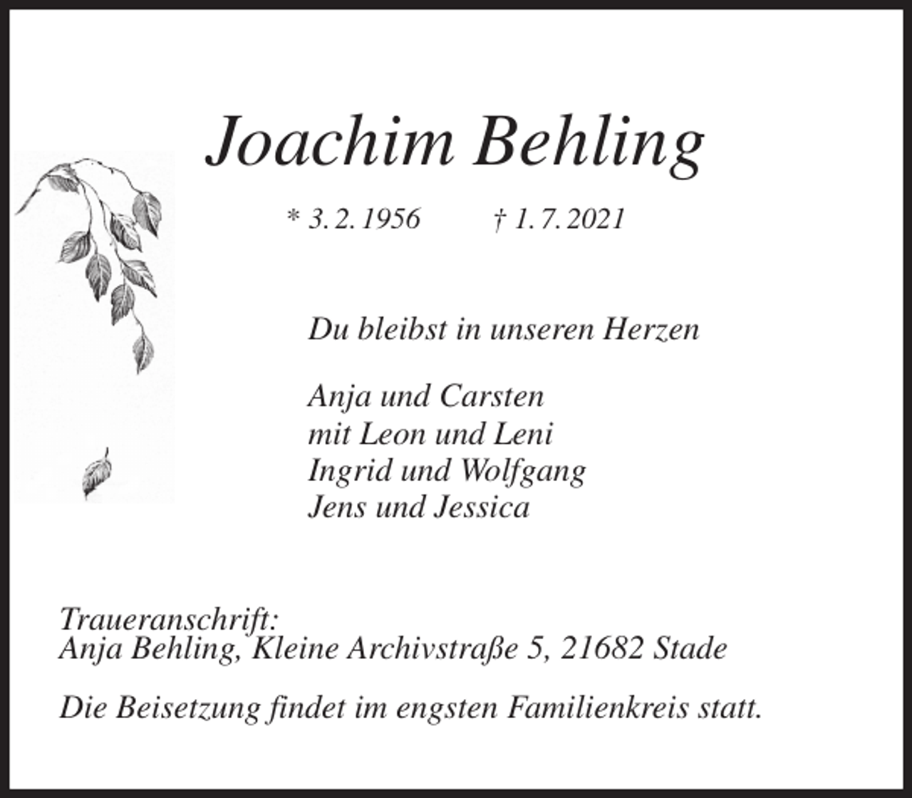 <p>Joachim Behling<br />* 3. 2. 1956 † 1. 7. 2021<br />Du bleibst in unseren Herzen</p>
<p>Anja und Carsten<br />mit Leon und Leni<br />Ingrid und Wolfgang<br />Jens und Jessica<br />Traueranschrift:<br />Anja Behling, Kleine Archivstraße 5, 21682 Stade</p>
<p>Die Beisetzung findet im engsten Familienkreis statt.</p>