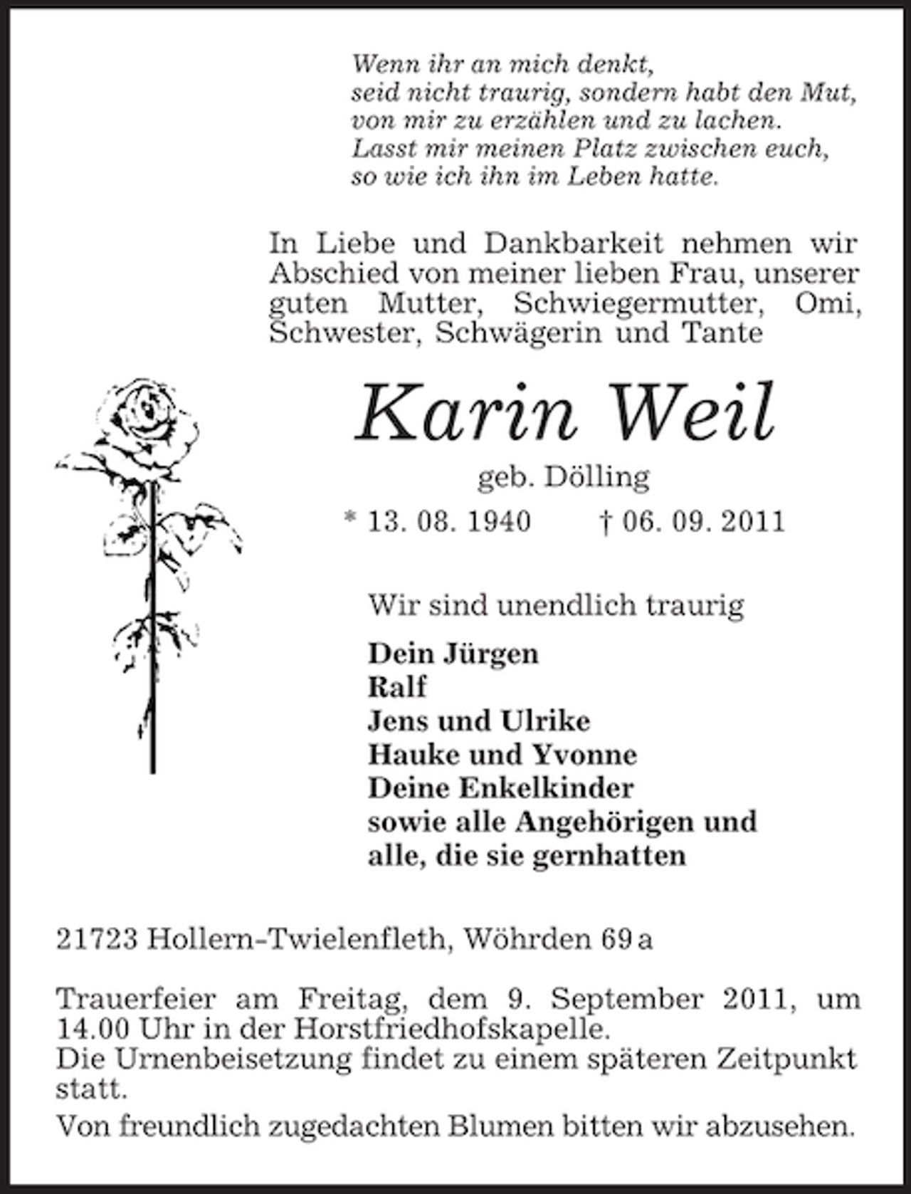 <p>Wenn ihr an mich denkt,<br />seid nicht traurig, sondern habt den Mut,<br />von mir zu erzählen und zu lachen.<br />Lasst mir meinen Platz zwischen euch,<br />so wie ich ihn im Leben hatte.<br />In Liebe und Dankbarkeit nehmen wir Abschied von meiner lieben Frau, unserer guten Mutter, Schwiegermutter, Omi, Schwester, Schwägerin und Tante<br />Karin Weil<br />geb. Dölling<br />* 13. 08. 1940 † 06. 09. 2011<br />Wir sind unendlich traurig<br />Dein Jürgen<br />Ralf<br />Jens und Ulrike<br />Hauke und Yvonne<br />Deine Enkelkinder<br />sowie alle Angehörigen und<br />alle, die sie gernhatten<br />21723 Hollern-Twielenfleth, Wöhrden 69 a<br />Trauerfeier am Freitag, dem 9. September 2011, um 14.00 Uhr in der Horstfriedhofskapelle.<br />Die Urnenbeisetzung findet zu einem späteren Zeitpunkt statt.<br />Von freundlich zugedachten Blumen bitten wir abzusehen.</p>