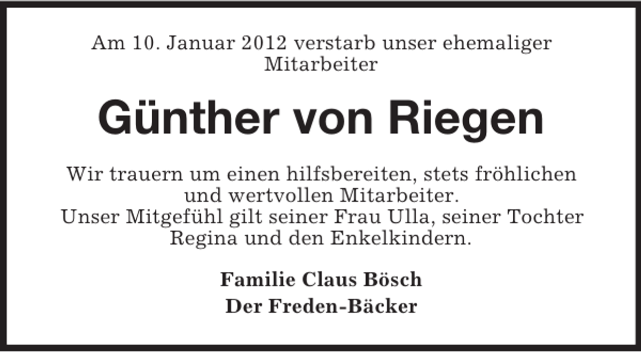 <p>Am 10. Januar 2012 verstarb unser ehemaliger<br />Mitarbeiter</p><p>Günther von Riegen<br />Wir trauern um einen hilfsbereiten, stets fröhlichen<br />und wertvollen Mitarbeiter.<br />Unser Mitgefühl gilt seiner Frau Ulla, seiner Tochter<br />Regina und den Enkelkindern.<br />Familie Claus Bösch<br />Der Freden-Bäcker</p>