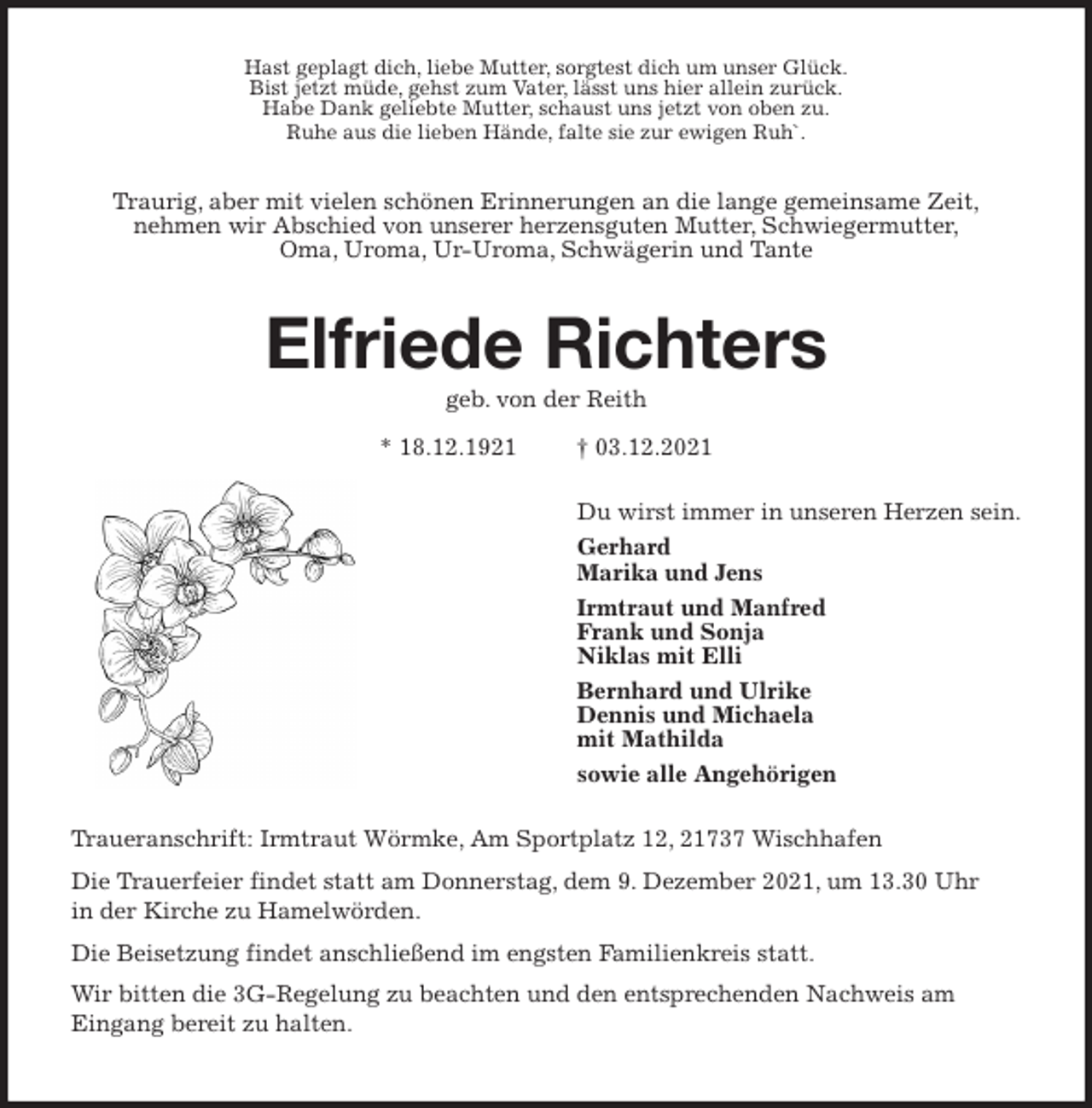 <p>Hast geplagt dich, liebe Mutter, sorgtest dich um unser Glück.<br />Bist jetzt müde, gehst zum Vater, lässt uns hier allein zurück.<br />Habe Dank geliebte Mutter, schaust uns jetzt von oben zu.<br />Ruhe aus die lieben Hände, falte sie zur ewigen Ruh`.<br />Traurig, aber mit vielen schönen Erinnerungen an die lange gemeinsame Zeit,<br />nehmen wir Abschied von unserer herzensguten Mutter, Schwiegermutter,<br />Oma, Uroma, Ur-Uroma, Schwägerin und Tante<br />Elfriede Richters<br />geb. von der Reith</p>
<p>* 18.12.1921 † 03.12.2021<br />Du wirst immer in unseren Herzen sein.<br />Gerhard<br />Marika und Jens<br />Irmtraut und Manfred<br />Frank und Sonja<br />Niklas mit Elli<br />Bernhard und Ulrike<br />Dennis und Michaela<br />mit Mathilda<br />sowie alle Angehörigen<br />Traueranschrift: Irmtraut Wörmke, Am Sportplatz 12, 21737 Wischhafen<br />Die Trauerfeier findet statt am Donnerstag, dem 9. Dezember 2021, um 13.30 Uhr<br />in der Kirche zu Hamelwörden.<br />Die Beisetzung findet anschließend im engsten Familienkreis statt.<br />Wir bitten die 3G-Regelung zu beachten und den entsprechenden Nachweis am<br />Eingang bereit zu halten.</p>