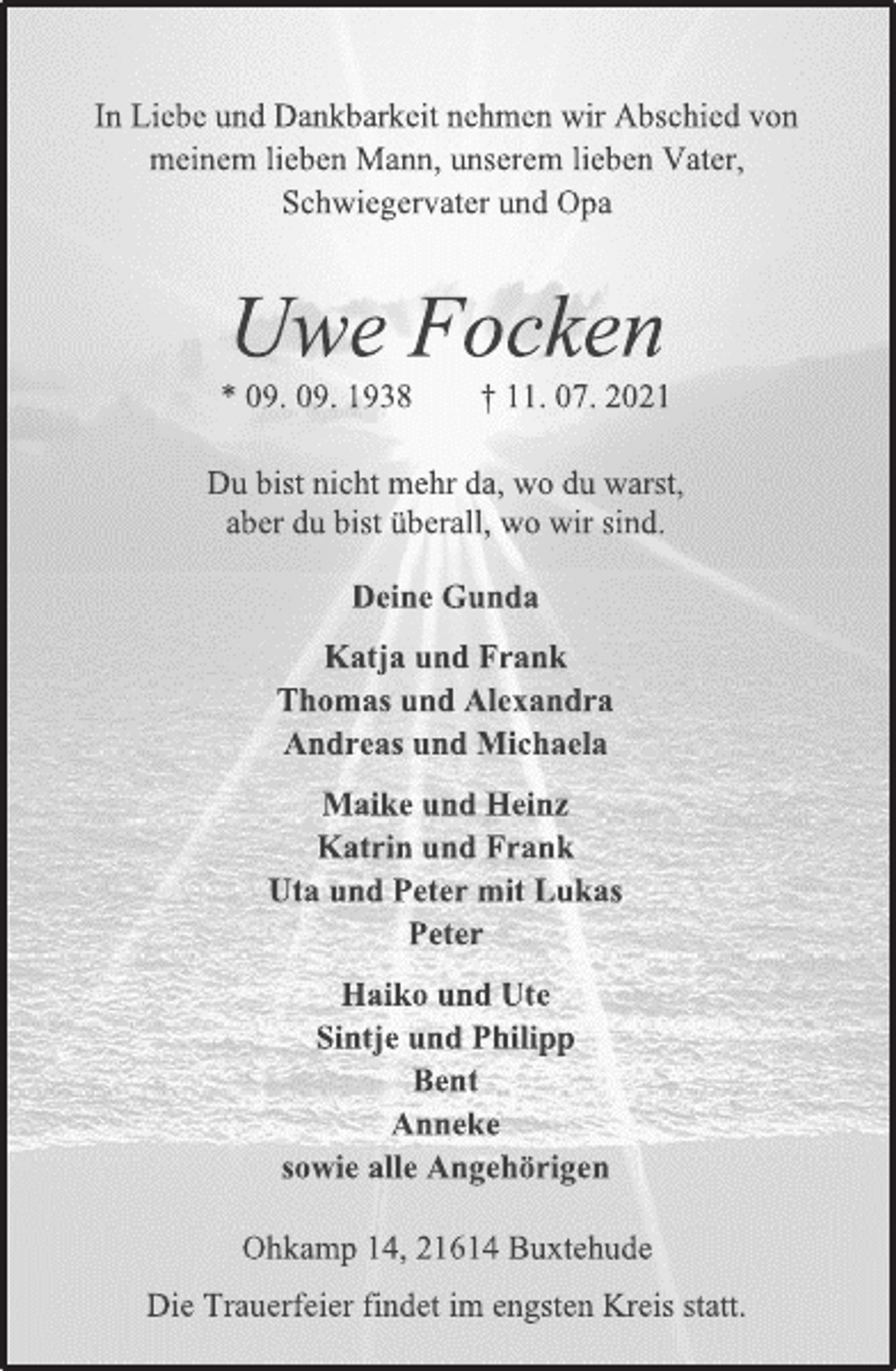 <p>In Liebe und Dankbarkeit nehmen wir Abschied von<br />meinem lieben Mann, unserem lieben Vater,<br />Schwiegervater und Opa<br />Uwe Focken<br />* 09. 09. 1938 † 11. 07. 2021<br />Du bist nicht mehr da, wo du warst,<br />aber du bist überall, wo wir sind.<br />Deine Gunda<br />Katja und Frank<br />Thomas und Alexandra<br />Andreas und Michaela<br />Maike und Heinz<br />Katrin und Frank<br />Uta und Peter mit Lukas<br />Peter<br />Haiko und Ute<br />Sintje und Philipp<br />Bent<br />Anneke<br />sowie alle Angehörigen<br />Ohkamp 14, 21614 Buxtehude<br />Die Trauerfeier findet im engsten Kreis statt.</p>