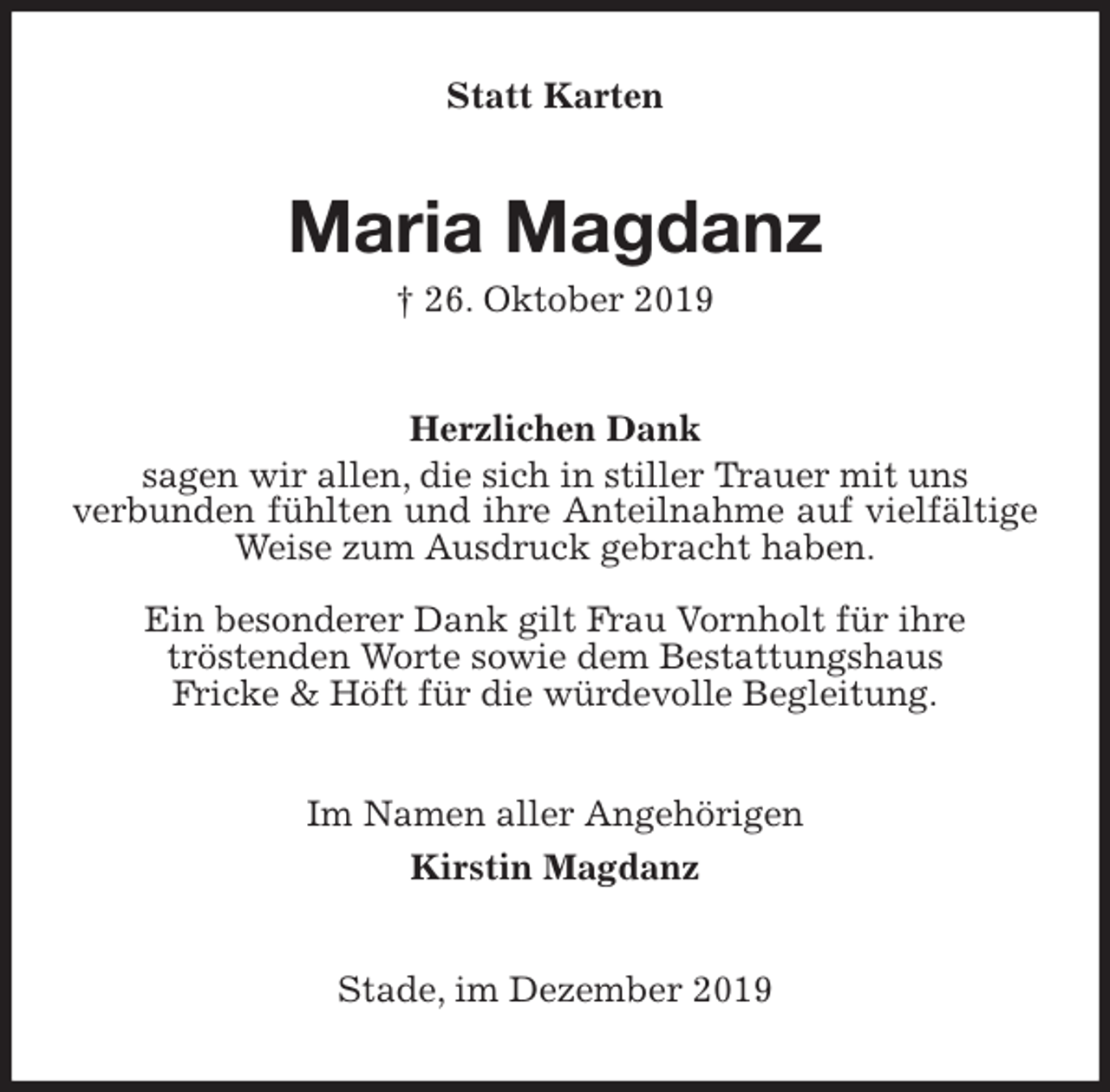 <p>Statt Karten<br />Maria Magdanz<br />† 26. Oktober 2019<br />Herzlichen Dank<br />sagen wir allen, die sich in stiller Trauer mit uns<br />verbunden fühlten und ihre Anteilnahme auf vielfältige Weise zum Ausdruck gebracht haben.</p>
<p>Ein besonderer Dank gilt Frau Vornholt für ihre<br />tröstenden Worte sowie dem Bestattungshaus<br />Fricke &amp; Höft für die würdevolle Begleitung.<br />Im Namen aller Angehörigen<br />Kirstin Magdanz<br />Stade, im Dezember 2019</p>