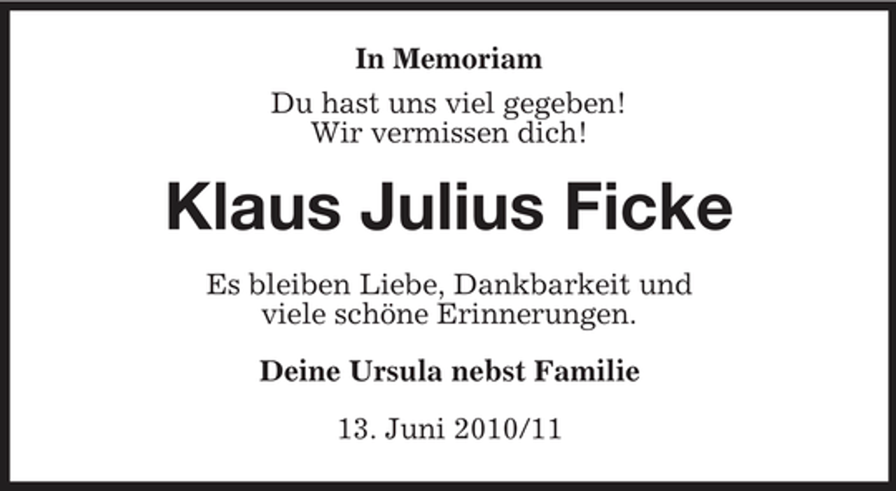 <p>In Memoriam Du hast uns viel gegeben! Wir vermissen dich!</p><p>Klaus Julius Ficke<br />Es bleiben Liebe, Dankbarkeit und viele schöne Erinnerungen. Deine Ursula nebst Familie 13. Juni 2010/11</p>
