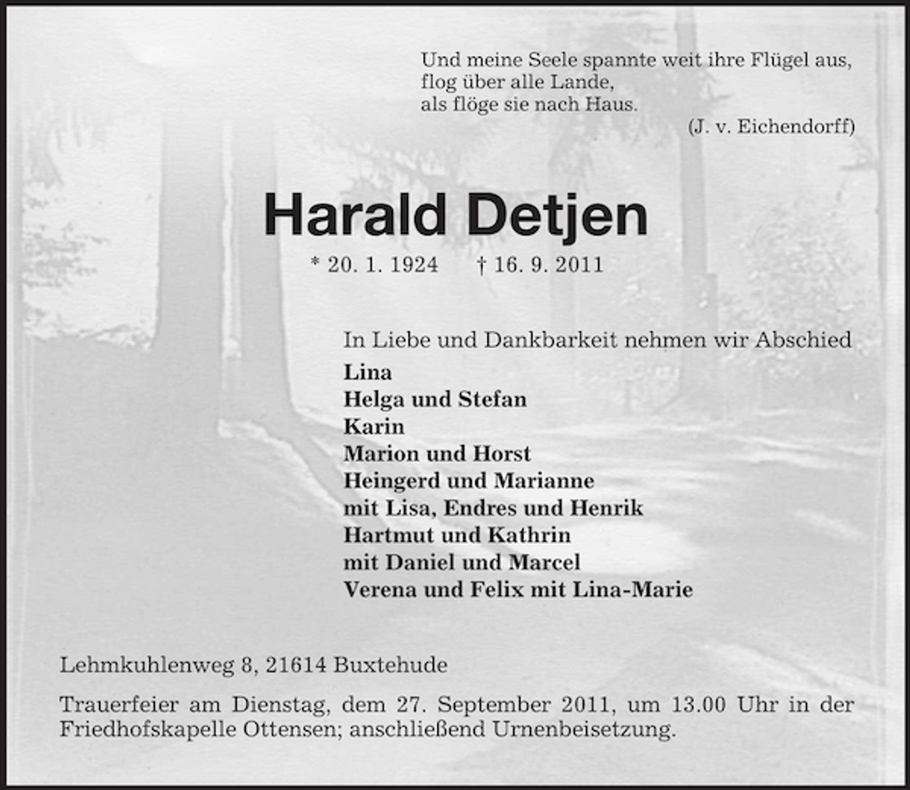 <p>Und meine Seele spannte weit ihre Flügel aus,<br />flog über alle Lande,<br />als flöge sie nach Haus.<br />(J. v. Eichendorff)</p><p>Harald Detjen<br />* 20. 1. 1924</p><p>† 16. 9. 2011</p><p>In Liebe und Dankbarkeit nehmen wir Abschied<br />Lina<br />Helga und Stefan<br />Karin<br />Marion und Horst<br />Heingerd und Marianne<br />mit Lisa, Endres und Henrik<br />Hartmut und Kathrin<br />mit Daniel und Marcel<br />Verena und Felix mit Lina-Marie<br />Lehmkuhlenweg 8, 21614 Buxtehude<br />Trauerfeier am Dienstag, dem 27. September 2011, um 13.00 Uhr in der<br />Friedhofskapelle Ottensen; anschließend Urnenbeisetzung.</p>