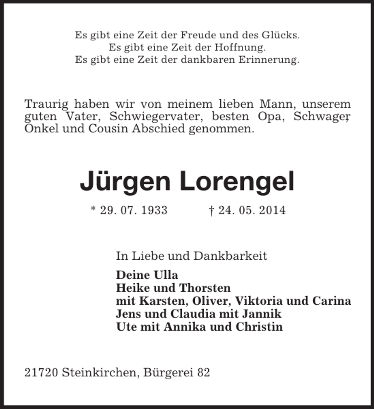 <p>Es gibt eine Zeit der Freude und des Glücks.<br />Es gibt eine Zeit der Hoffnung.<br />Es gibt eine Zeit der dankbaren Erinnerung.<br />Traurig haben wir von meinem lieben Mann, unserem guten Vater, Schwiegervater, besten Opa, Schwager,<br />Onkel und Cousin Abschied genommen.<br />Jürgen Lorengel<br />* 29. 07. 1933 † 24. 05. 2014<br />In Liebe und Dankbarkeit<br />Deine Ulla<br />Heike und Thorsten<br />mit Karsten, Oliver, Viktoria und Carina<br />Jens und Claudia mit Jannik<br />Ute mit Annika und Christin<br />21720 Steinkirchen, Bürgerei 82</p>
