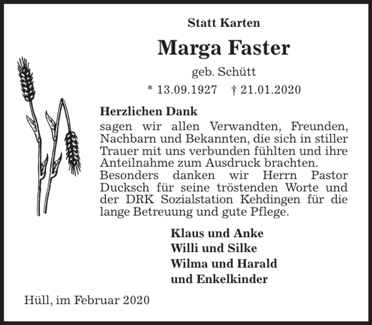 <p>Statt Karten<br />Marga Faster<br />geb. Schütt<br />* 13.09.1927 † 21.01.2020<br />Herzlichen Dank<br />sagen wir allen Verwandten, Freunden, Nachbarn und Bekannten, die sich in stiller Trauer mit uns verbunden fühlten und ihre Anteilnahme zum Ausdruck brachten.<br />Besonders danken wir Herrn Pastor Ducksch für seine tröstenden Worte und der DRK Sozialstation Kehdingen für die lange Betreuung und gute Pflege.<br />Klaus und Anke<br />Willi und Silke<br />Wilma und Harald<br />und Enkelkinder<br />Hüll, im Februar 2020</p>