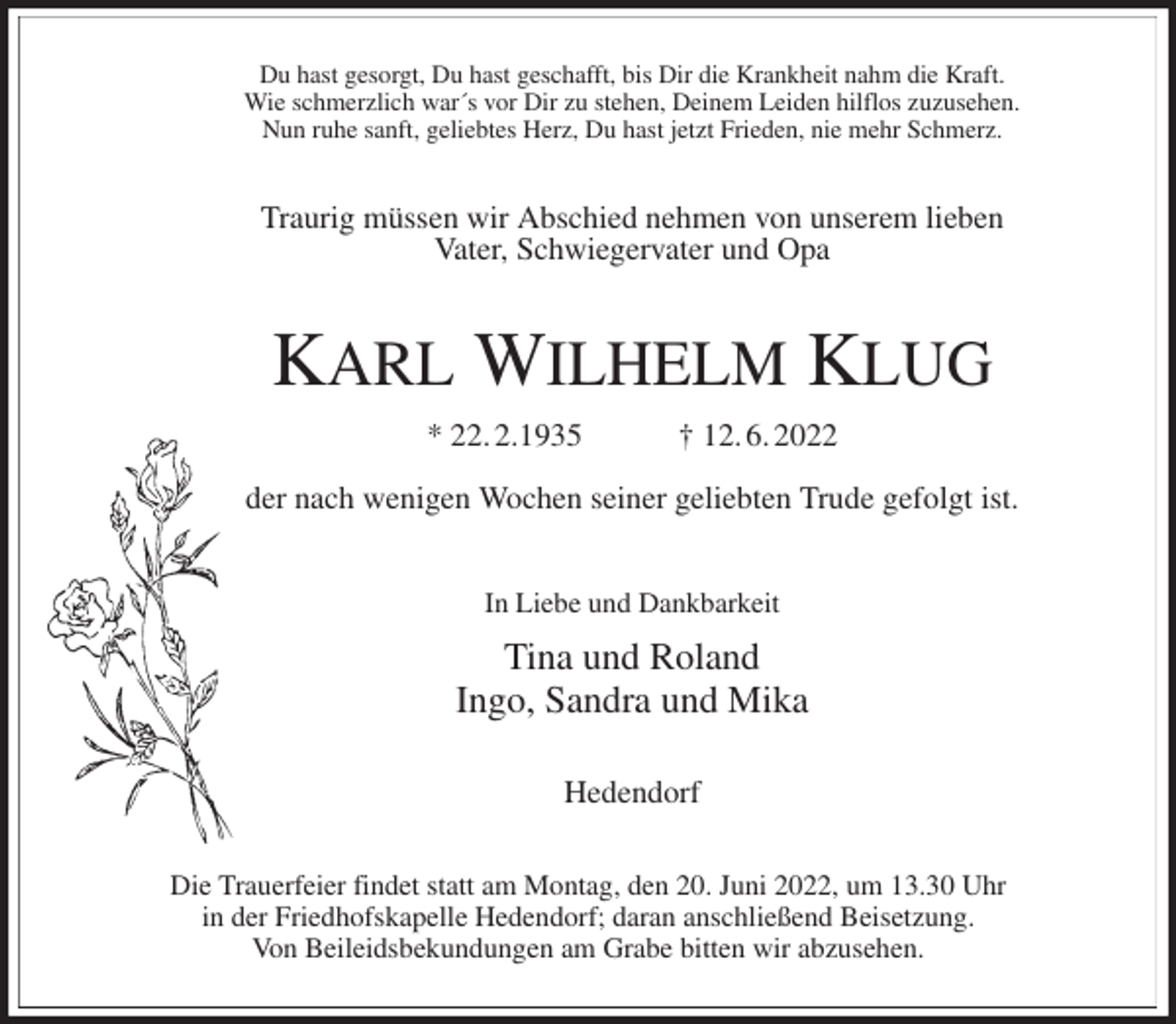 <p>Du hast gesorgt, Du hast geschafft, bis Dir die Krankheit nahm die Kraft.<br />Wie schmerzlich war´s vor Dir zu stehen, Deinem Leiden hilflos zuzusehen.<br />Nun ruhe sanft, geliebtes Herz, Du hast jetzt Frieden, nie mehr Schmerz.<br />Traurig müssen wir Abschied nehmen von unserem lieben<br />Vater, Schwiegervater und Opa<br />KARL WILHELM KLUG<br />* 22. 2.1935 † 12. 6. 2022</p>
<p>der nach wenigen Wochen seiner geliebten Trude gefolgt ist.<br />In Liebe und Dankbarkeit<br />Tina und Roland<br />Ingo, Sandra und Mika</p>
<p>Hedendorf<br />Die Trauerfeier findet statt am Montag, den 20. Juni 2022, um 13.30 Uhr<br />in der Friedhofskapelle Hedendorf; daran anschließend Beisetzung.<br />Von Beileidsbekundungen am Grabe bitten wir abzusehen.</p>