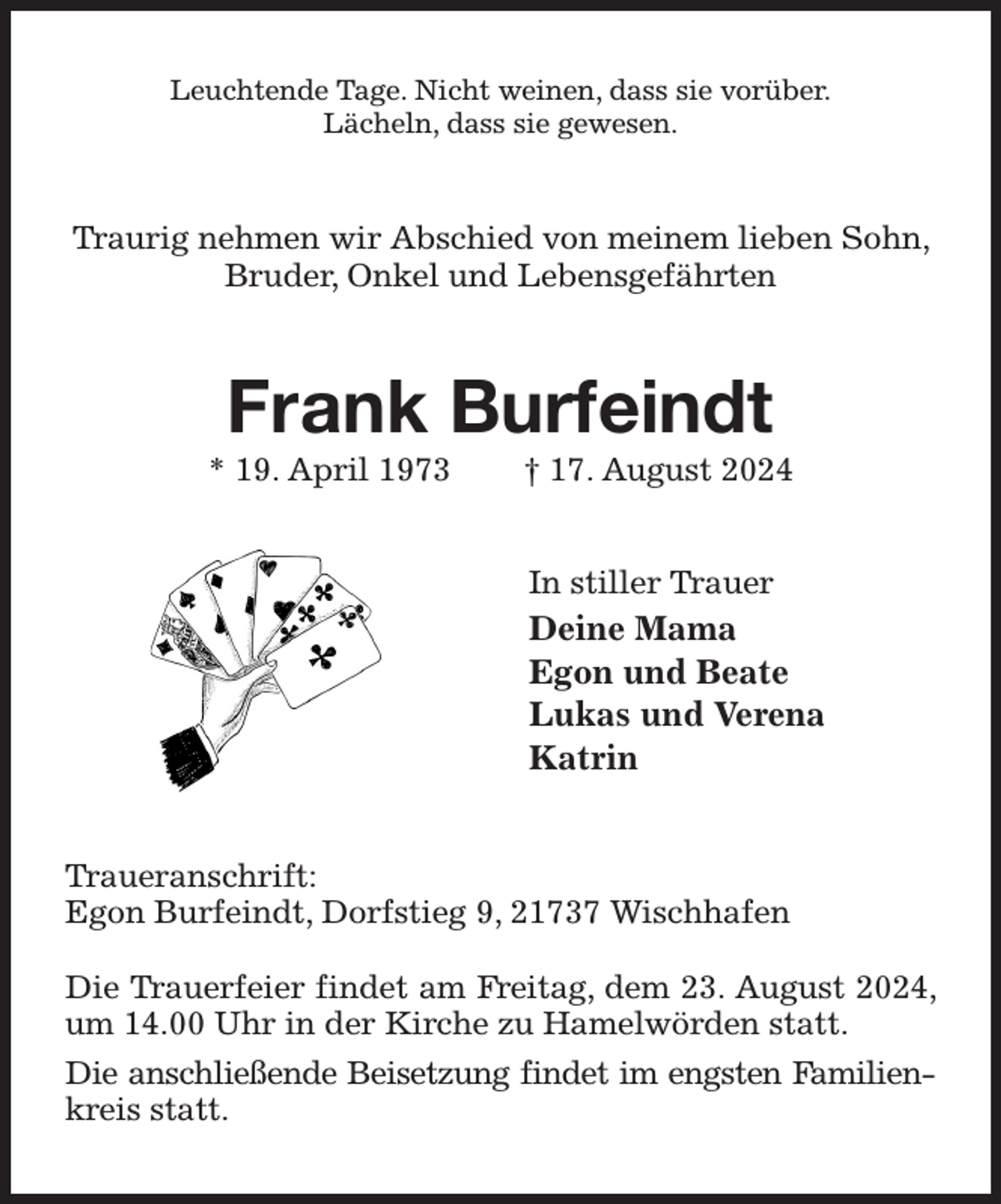 <p>Leuchtende Tage. Nicht weinen, dass sie vorüber.<br />Lächeln, dass sie gewesen.<br />Traurig nehmen wir Abschied von meinem lieben Sohn, Bruder, Onkel und Lebensgefährten<br />Frank Burfeindt<br />* 19. April 1973 † 17. August 2024<br />In stiller Trauer<br />Deine Mama<br />Egon und Beate<br />Lukas und Verena<br />Katrin<br />Traueranschrift:<br />Egon Burfeindt, Dorfstieg 9, 21737 Wischhafen</p><p>Die Trauerfeier findet am Freitag, dem 23. August 2024, um 14.00 Uhr in der Kirche zu Hamelwörden statt.<br />Die anschließende Beisetzung findet im engsten Familien-<br />kreis statt.</p>