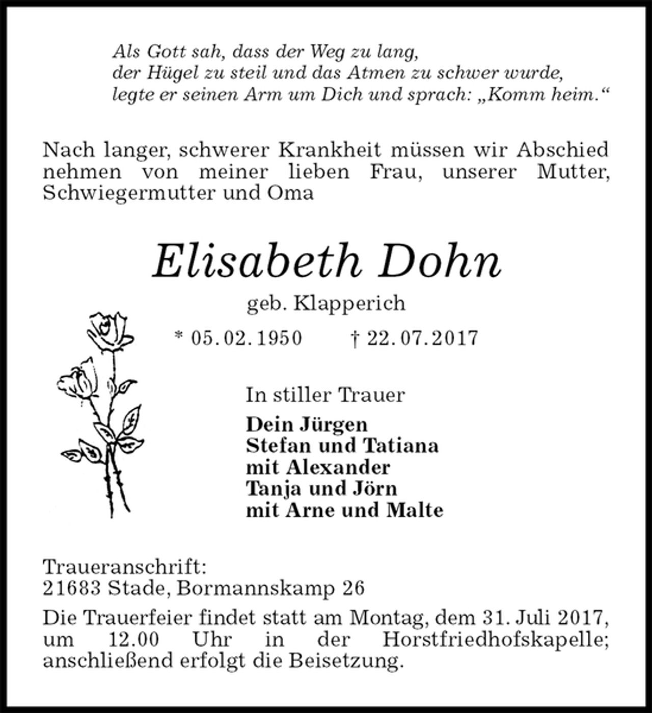 <p>Als Gott sah, dass der Weg zu lang,<br />der Hügel zu steil und das Atmen zu schwer wurde,<br />legte er seinen Arm um Dich und sprach: „Komm heim.“<br />Nach langer, schwerer Krankheit müssen wir Abschied nehmen von meiner lieben Frau, unserer Mutter, Schwiegermutter und Oma<br />Elisabeth Dohn<br />geb. Klapperich<br />* 05. 02. 1950 † 22. 07. 2017<br />In stiller Trauer<br />Dein Jürgen<br />Stefan und Tatiana<br />mit Alexander<br />Tanja und Jörn<br />mit Arne und Malte<br />Traueranschrift:<br />21683 Stade, Bormannskamp 26<br />Die Trauerfeier findet statt am Montag, dem 31. Juli 2017, um 12.00 Uhr in der Horstfriedhofskapelle;<br />anschließend erfolgt die Beisetzung.</p>