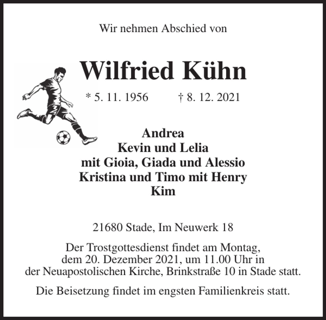 <p>Wir nehmen Abschied von<br />Wilfried Kühn<br />* 5. 11. 1956 † 8. 12. 2021<br />Andrea<br />Kevin und Lelia<br />mit Gioia, Giada und Alessio<br />Kristina und Timo mit Henry<br />Kim<br />21680 Stade, Im Neuwerk 18<br />Der Trostgottesdienst findet am Montag,<br />dem 20. Dezember 2021, um 11.00 Uhr in<br />der Neuapostolischen Kirche, Brinkstraße 10 in Stade statt.<br />Die Beisetzung findet im engsten Familienkreis statt.</p>