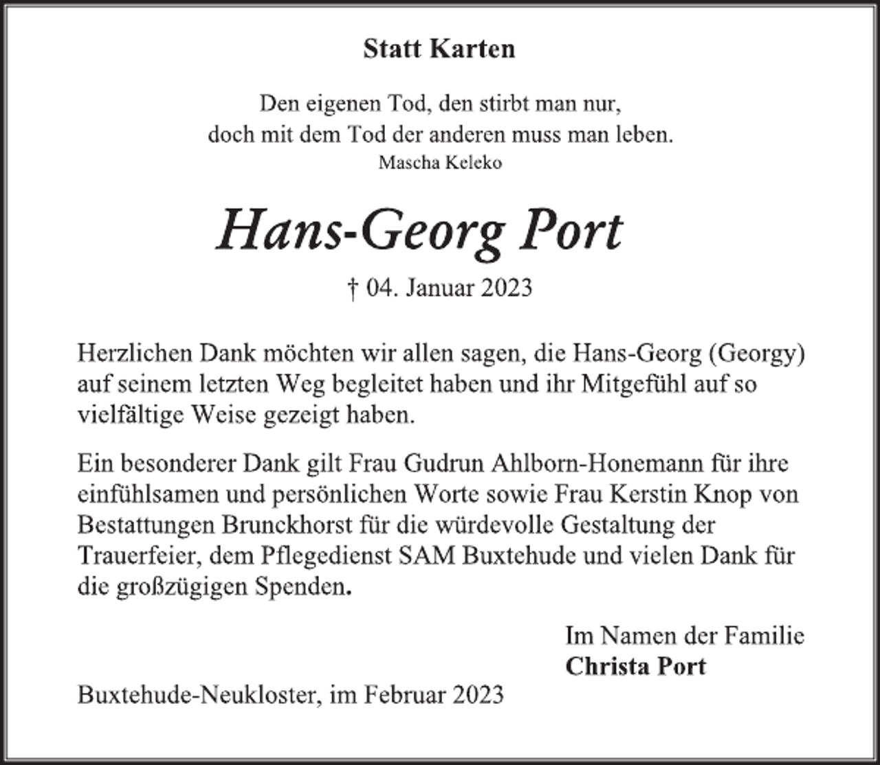 <p>Statt Karten<br />Den eigenen Tod, den stirbt man nur,<br />doch mit dem Tod der anderen muss man leben.<br />Mascha Keleko<br />Hans-Georg Port<br />† 04. Januar 2023<br />Herzlichen Dank möchten wir allen sagen, die Hans-Georg (Georgy)<br />auf seinem letzten Weg begleitet haben und ihr Mitgefühl auf so<br />vielfältige Weise gezeigt haben.<br />Ein besonderer Dank gilt Frau Gudrun Ahlborn-Honemann für ihre<br />einfühlsamen und persönlichen Worte sowie Frau Kerstin Knop von<br />Bestattungen Brunckhorst für die würdevolle Gestaltung der<br />Trauerfeier, dem Pflegedienst SAM Buxtehude und vielen Dank für<br />die großzügigen Spenden.<br />Im Namen der Familie<br />Christa Port<br />Buxtehude-Neukloster, im Februar 2023</p>