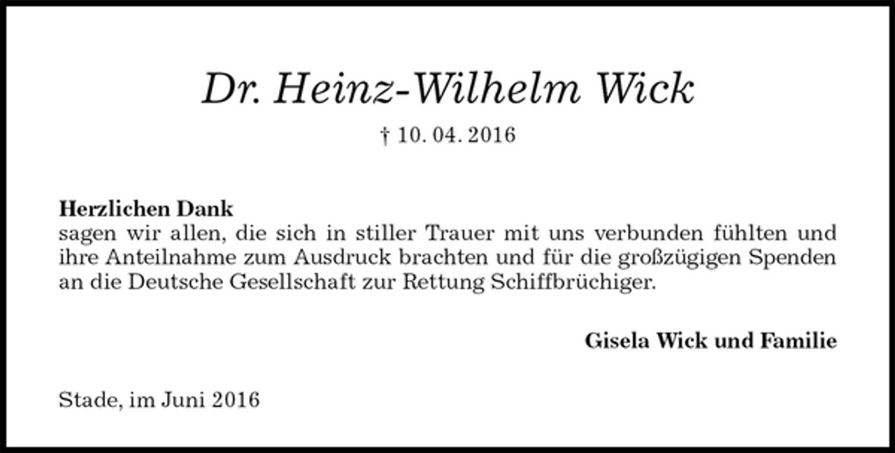 <p>Dr. Heinz-Wilhelm Wick<br />† 10. 04. 2016<br />Herzlichen Dank<br />sagen wir allen, die sich in stiller Trauer mit uns verbunden fühlten und<br />ihre Anteilnahme zum Ausdruck brachten und für die großzügigen Spenden<br />an die Deutsche Gesellschaft zur Rettung Schiffbrüchiger.<br />Gisela Wick und Familie<br />Stade, im Juni 2016</p>