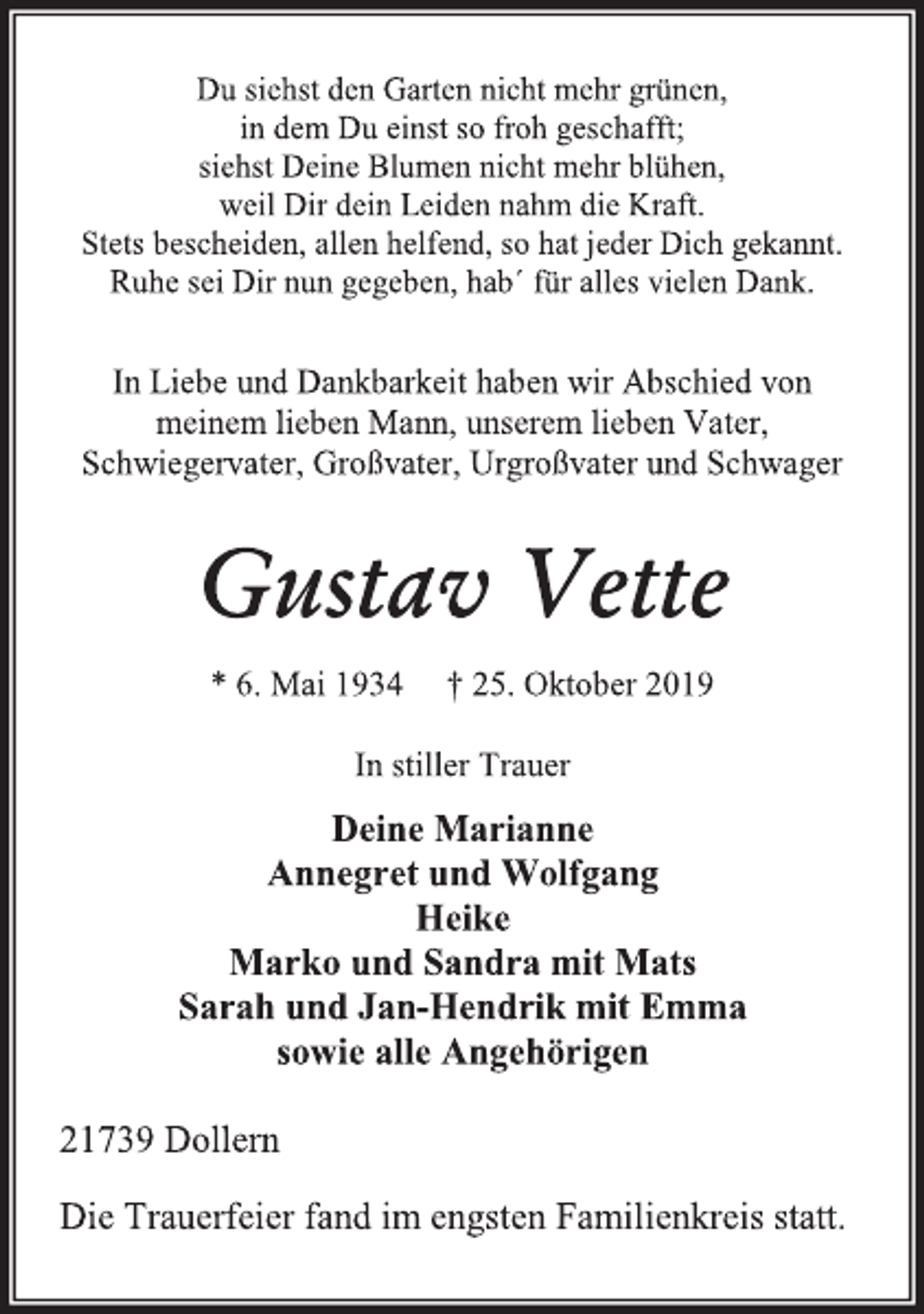 <p>Du siehst den Garten nicht mehr grünen,<br />in dem Du einst so froh geschafft;<br />siehst Deine Blumen nicht mehr blühen,<br />weil Dir dein Leiden nahm die Kraft.<br />Stets bescheiden, allen helfend, so hat jeder Dich gekannt.<br />Ruhe sei Dir nun gegeben, hab´ für alles vielen Dank.<br />In Liebe und Dankbarkeit haben wir Abschied von<br />meinem lieben Mann, unserem lieben Vater,<br />Schwiegervater, Großvater, Urgroßvater und Schwager<br />Gustav Vette<br />* 6. Mai 1934 † 25. Oktober 2019<br />In stiller Trauer<br />Deine Marianne<br />Annegret und Wolfgang<br />Heike<br />Marko und Sandra mit Mats<br />Sarah und Jan-Hendrik mit Emma<br />sowie alle Angehörigen<br />21739 Dollern<br />Die Trauerfeier fand im engsten Familienkreis statt.</p>