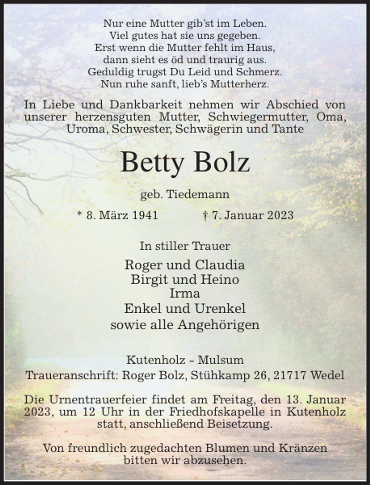<p>Nur eine Mutter gib'st im Leben.<br />Viel gutes hat sie uns gegeben.<br />Erst wenn die Mutter fehlt im Haus,<br />dann sieht es öd und traurig aus.<br />Geduldig trugst Du Leid und Schmerz.<br />Nun ruhe sanft, lieb's Mutterherz.<br />In Liebe und Dankbarkeit nehmen wir Abschied von unserer herzensguten Mutter, Schwiegermutter, Oma, Uroma, Schwester, Schwägerin und Tante<br />Betty Bolz<br />geb. Tiedemann<br />* 8. März 1941 † 7. Januar 2023<br />In stiller Trauer</p><p>Roger und Claudia<br />Birgit und Heino<br />Irma<br />Enkel und Urenkel<br />sowie alle Angehörigen</p><p>Kutenholz - Mulsum<br />Traueranschrift: Roger Bolz, Stühkamp 26, 21717 Wedel</p><p>Die Urnentrauerfeier findet am Freitag, den 13. Januar 2023, um 12 Uhr in der Friedhofskapelle in Kutenholz statt, anschließend Beisetzung.</p><p>Von freundlich zugedachten Blumen und Kränzen<br />bitten wir abzusehen.</p>